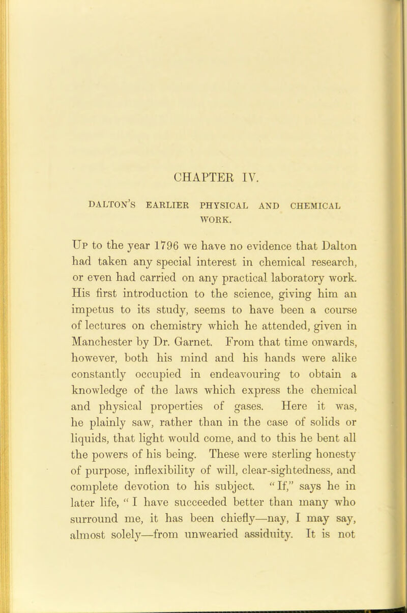 CHAPTER IV. dalton’s earlier physical and chemical work. Up to the year 1796 we have no evidence that Dalton had taken any special interest in chemical research, or even had carried on any practical laboratory work. His first introduction to the science, giving him an impetus to its study, seems to have been a course of lectures on chemistry which he attended, given in Manchester by Dr. Garnet. From that time onwards, however, both his mind and his hands were alike constantly occupied in endeavouring to obtain a knowledge of the laws which express the chemical and physical properties of gases. Here it was, he plainly saw, rather than in the case of solids or liquids, that light would come, and to this he bent all the powers of his being. These were sterling honesty of purpose, inflexibility of will, clear-sightedness, and complete devotion to his subject. “ If,” says he in later life, “ I have succeeded better than many who surround me, it has been chiefly—nay, I may say, almost solely—from unwearied assiduity. It is not