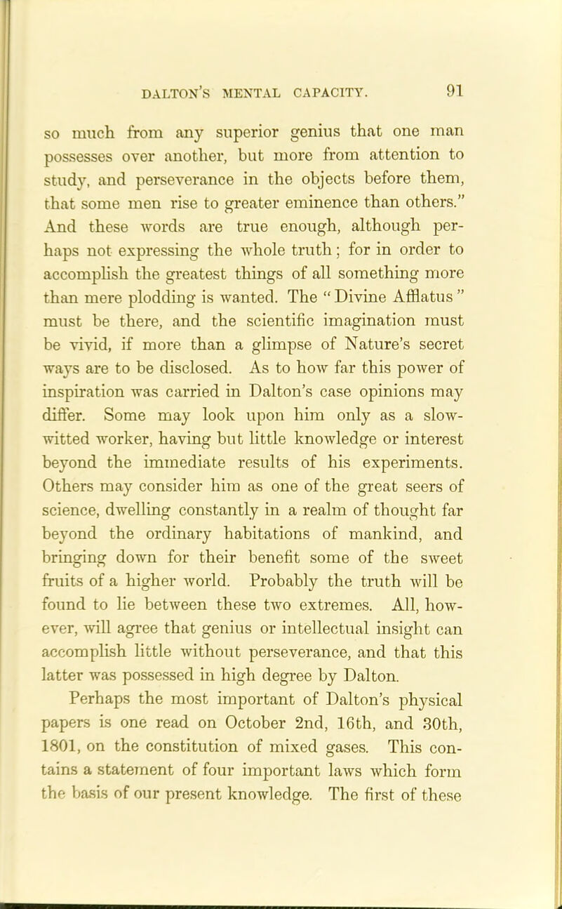 so much from any superior genius that one man possesses over another, but more from attention to study, and perseverance in the objects before them, that some men rise to greater eminence than others.” And these words are true enough, although per- haps not expressing the whole truth; for in order to accomplish the greatest things of all something more than mere plodding is wanted. The “ Divine Afflatus ” must be there, and the scientific imagination must be vivid, if more than a glimpse of Nature’s secret ways are to be disclosed. As to how far this power of inspiration was carried in Dalton’s case opinions may differ. Some may look upon him only as a slow- witted worker, having but little knowledge or interest beyond the immediate results of his experiments. Others may consider him as one of the great seers of science, dwelling constantly in a realm of thought far beyond the ordinary habitations of mankind, and bringing down for their benefit some of the sweet fruits of a higher world. Probably the truth will be found to lie between these tAvo extremes. All, how- ever, will agree that genius or intellectual insight can accomplish little without perseverance, and that this latter was possessed in high degree by Dalton. Perhaps the most important of Dalton’s physical papers is one read on October 2nd, 16th, and 30th, 1801, on the constitution of mixed gases. This con- tains a statement of four important laws which form the basis of our present knowledge. The first of these