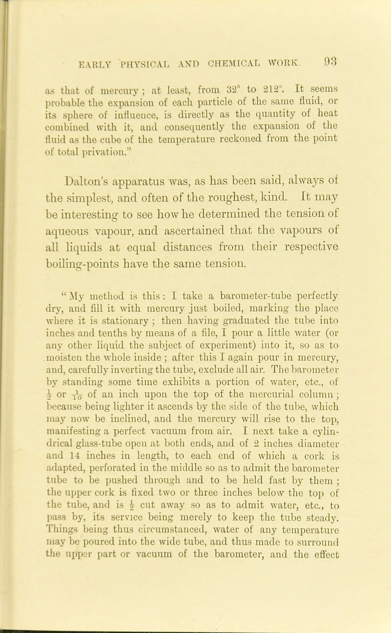 EARLY PHYSICAL AND CHEMICAL WORK as that of mercury ; at least, from 32° to 212°. It seems probable the expansion of each particle of the same fluid, or its sphere of influeuce, is directly as the quantity of heat combined with it, and consequently the expansion of the fluid as the cube of the temperature reckoned from the point of total privation.” Dalton’s apparatus was, as has been said, always of the simplest, and often of the roughest, kind. It may be interesting to see how he determined the tension of aqueous vapour, and ascertained that the vapours of all liquids at equal distances from their respective boiling-points have the same tension. “ My method is this: I take a barometer-tube perfectly dry, and fill it with mercury just boiled, marking the place where it is stationary ; then having graduated the tube into inches and tenths by means of a file, I pour a little water (or any other liquid the subject of experiment) into it, so as to moisten the whole inside ; after this I again pour in mercury, and, carefully inverting the tube, exclude all air. The barometer by standing some time exhibits a portion of water, etc., of i or of an inch upon the top of the mercurial column; because being lighter it ascends by the side of the tube, which may now be inclined, and the mercury will rise to the top, manifesting a perfect vacuum from air. I next take a cylin- drical glass-tube open at both ends, and of 2 inches diameter and 14 inches in length, to each end of which a cork is adapted, perforated in the middle so as to admit the barometer tube to be pushed through and to be held fast by them ; the upper cork is fixed two or three inches below the top of the tube, and is i cut away so as to admit water, etc., to pas.s by, its service being merely to keep the tube steady. Things being thus circumstanced, water of any temperature may be poured into the wide tube, and thus made to surround the upper part or vacuum of the barometer, and the effect
