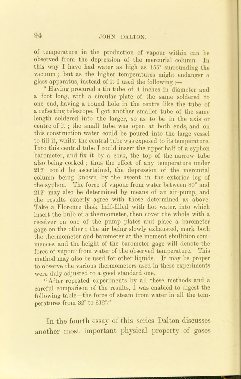 of temperature in the production of vapour within can be observed from the depression of the mercurial column. In this way I have had water as high as 155° surrounding the vacuum; but as the higher temperatures might endanger a glass apparatus, instead of it I used the following :— “ Having procured a tin tube of 4 inches in diameter and a foot long, with a circular plate of the same soldered to one end, having a round hole in the centre like the tube of a reflecting telescope, I got another smaller tube of the same length soldered into the larger, so as to be in the axis or centre of it; the small tube was open at both ends, and on this construction water could be poured into the large vessel to fill it, whilst the central tube was exposed to its temperature. Into this central tube I could insert the upper half of a syphon barometer, and fix it by a cork, the top of the narrow tube also being corked ; thus the effect of any temperature under 212° could be ascertained, the depression of the mercurial column being known by the ascent in the exterior leg of the syphon. The force of vapour from water between 80° and 212° may also be determined by means of an air-pump, and the results exactly agree with those determined as above. Take a Florence flask half-filled with hot water, into which insert the bulb of a thermometer, then cover the whole with a receiver on one of the pump plates and place a barometer gage on the other ; the air being slowly exhausted, mark both the thermometer and barometer at the moment ebullition com- mences, and the height of the barometer gage will denote the force of vapour from water of the observed temperature. This method may also be used for other liquids. It may be proper to observe the various thermometers used in these experiments were duly adjusted to a good standard one. “ After repeated experiments by all these methods and a careful comparison of the results, I was enabled to digest the following table—the force of steam from water in all the tem- peratures from 32° to 212°.” In the fourth essay of this series Dalton discusses another most important physical property of gases