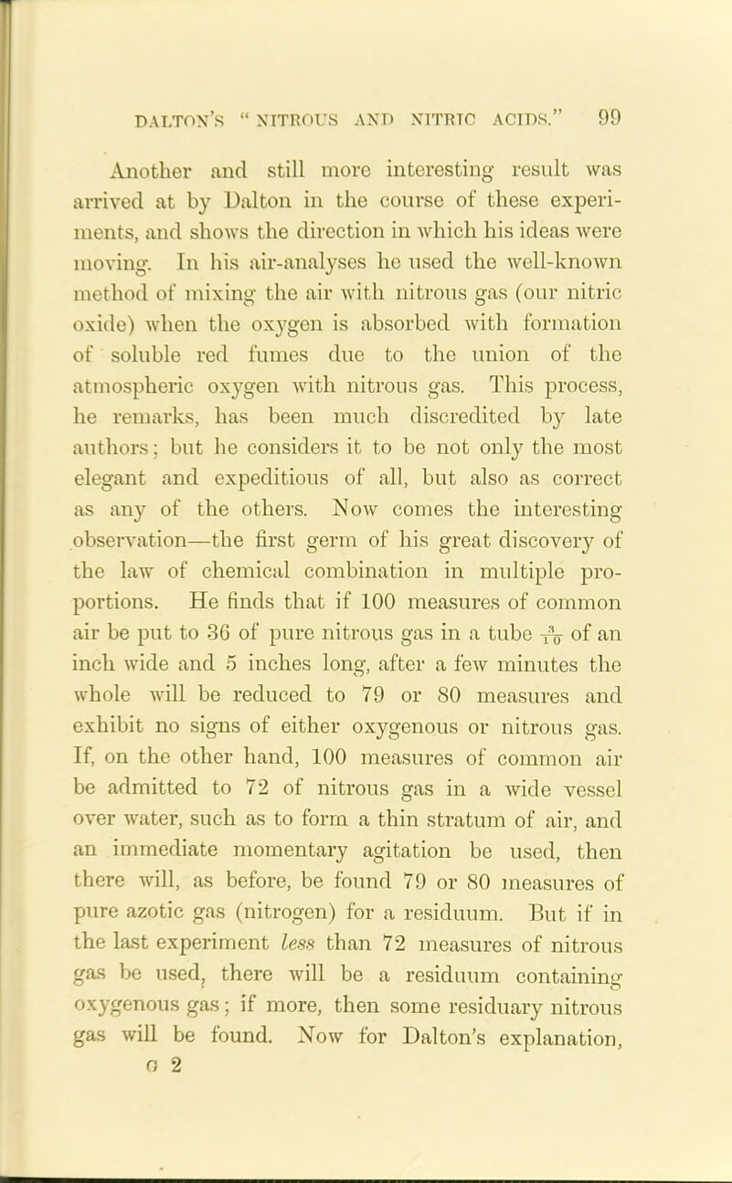 Another and still more interesting result was arrived at by Dalton in the course of these experi- ments, and shows the direction in which his ideas were moving. In his air-analyses he used the well-known method of mixing the air with nitrous gas (our nitric oxide) when the oxygen is absorbed with formation of soluble red fumes due to the union of the atmospheric oxygen with nitrous gas. This process, he remarks, has been much discredited by late authors; but he considers it to be not only the most elegant and expeditious of all, but also as correct as any of the others. Now comes the interesting observation—the first germ of his great discovery of the law of chemical combination in multiple pro- portions. He finds that if 100 measures of common air be put to 36 of pure nitrous gas in a tube fV of an inch wide and 5 inches long, after a few minutes the whole will be reduced to 79 or 80 measures and exhibit no signs of either oxygenous or nitrous gas. If, on the other hand, 100 measures of common air be admitted to 72 of nitrous gas in a wide vessel over water, such as to form a thin stratum of air, and an immediate momentary agitation be used, then there will, as before, be found 79 or 80 measures of pure azotic gas (nitrogen) for a residuum. But if in the last experiment less than 72 measures of nitrous gas be used, there will be a residuum containing oxygenous gas; if more, then some residuary nitrous gas will be found. Now for Dalton’s explanation, G 2