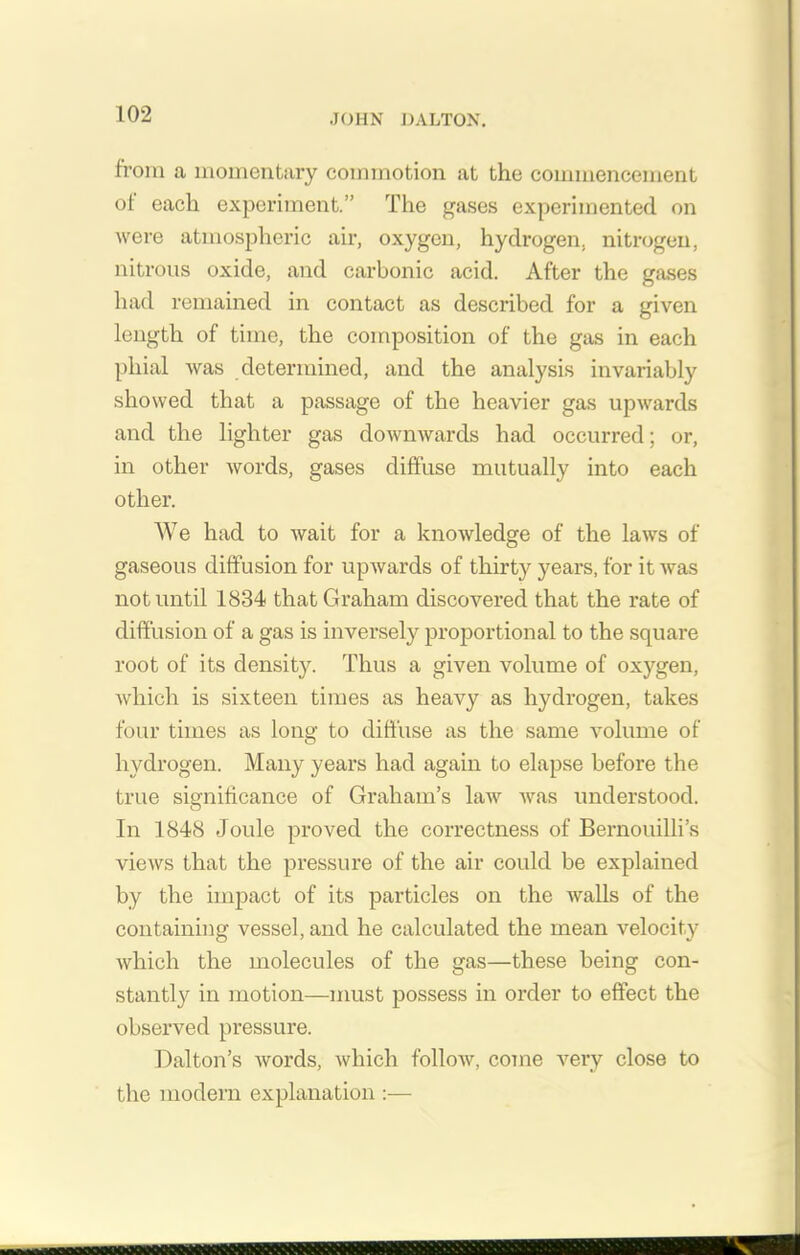 from a momentary commotion at the commencement ot each experiment.” The gases experimented on were atmospheric air, oxygen, hydrogen, nitrogen, nitrous oxide, and carbonic acid. After the gases had remained in contact as described for a given length of time, the composition of the gas in each phial was determined, and the analysis invariably showed that a passage of the heavier gas upwards and the lighter gas downwards had occurred; or, in other words, gases diffuse mutually into each other. We had to wait for a knowledge of the laws of gaseous diffusion for upwards of thirty years, for it was not until 1834 that Graham discovered that the rate of diffusion of a gas is inversely proportional to the square root of its density. Thus a given volume of oxygen, which is sixteen times as heavy as hydrogen, takes four times as long to diffuse as the same volume of hydrogen. Many years had again to elapse before the true significance of Graham’s law was understood. In 1848 Joule proved the correctness of Bernouilli’s views that the pressure of the air could be explained by the impact of its particles on the walls of the containing vessel, and he calculated the mean velocity which the molecules of the gas—these being con- stantly in motion—must possess in order to effect the observed pressure. Dalton’s words, which follow, come very close to the modem explanation :—