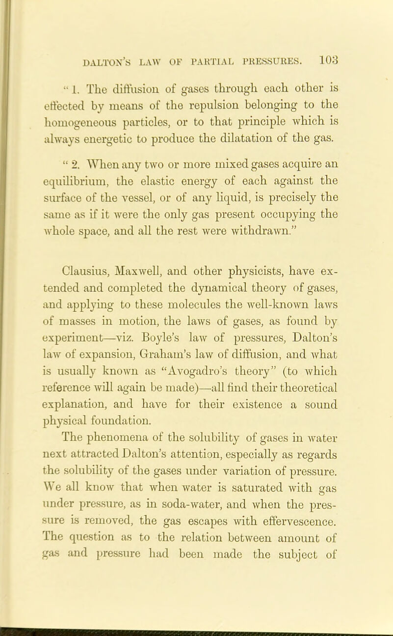 “ 1. The diffusion of gases through each other is effected by means of the repulsion belonging to the homogeneous particles, or to that principle which is always energetic to produce the dilatation of the gas. “ 2. When any two or more mixed gases acquire an equilibrium, the elastic energy of each against the surface of the vessel, or of any liquid, is precisely the same as if it were the only gas present occupying the whole space, and all the rest were withdrawn.” Clausius, Maxwell, and other physicists, have ex- tended and completed the dynamical theory of gases, and applying to these molecules the well-known laws of masses in motion, the laws of gases, as found by experiment—viz. Boyle’s law of pressures, Dalton’s law of expansion, Graham’s law of diffusion, and what is usually known as “Avogadro’s theory” (to which reference will again be made)—all find their theoretical explanation, and have for their existence a sound physical foundation. The phenomena of the solubility of gases in water next attracted Dalton’s attention, especially as regards the solubility of the gases under variation of pressure. We all know that when water is saturated with gas O under pressure, as in soda-water, and when the pres- sure is removed, the gas escapes with effervescence. The question as to the relation between amount of gas and pressure had been made the subject of