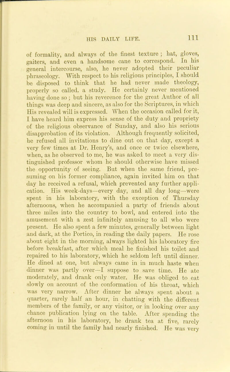 HIS DAILY LIFE. of formality, and always of the finest texture ; hat, gloves, gaiters, and even a handsome cane to correspond. In his general intercourse, also, he never adopted their peculiar phraseology. With respect to his religious principles, I should be disposed to think that he had never made theology, properly so called, a study. He certainly never mentioned having done so; but his reverence for the great Author of all things was deep and sincere, as also for the Scriptures, in which His revealed will is expressed. When the occasion called for it, I have heard him express his sense of the duty and propriety of the religious observance of Sunday, and also his serious disapprobation of its violation. Although frequently solicited, he refused all invitations to dine out on that day, except a very few times at Dr. Henry’s, and once or twice elsewhere, when, as he observed to me, he was asked to meet a very dis- tinguished professor whom he should otherwise have missed the opportunity of seeing. But when the same friend, pre- suming on his former compliance, again invited him on that day he received a refusal, which prevented any further appli- cation. His week-days—every day, and all day long—were spent in his laboratory, with the exception of Thursday afternoous, when he accompanied a party of friends about three miles into the country to bowl, and entered into the amusement with a zest infinitely amusing to all who were present. He also spent a few minutes, generally between light and dark, at the Portico, in reading the daily papers. He rose about eight in the morning, always lighted his laboratory fire before breakfast, after which meal he finished his toilet and repaired to his laboratory, which he seldom left until dinner. He dined at one, but always came in in much haste when dinner was partly over—I suppose to save time. He ate moderately, and drank only water. He was obliged to eat slowly on account of the conformation of his throat, which was very narrow. After dinner he always spent about a quarter, rarely half an hour, in chatting with the different members of the family, or any visitor, or in looking over any chance publication lying on the table. After spending the afternoon in bis laboratory, he drank tea at five, rarely coming in until the family had nearly finished. He was very