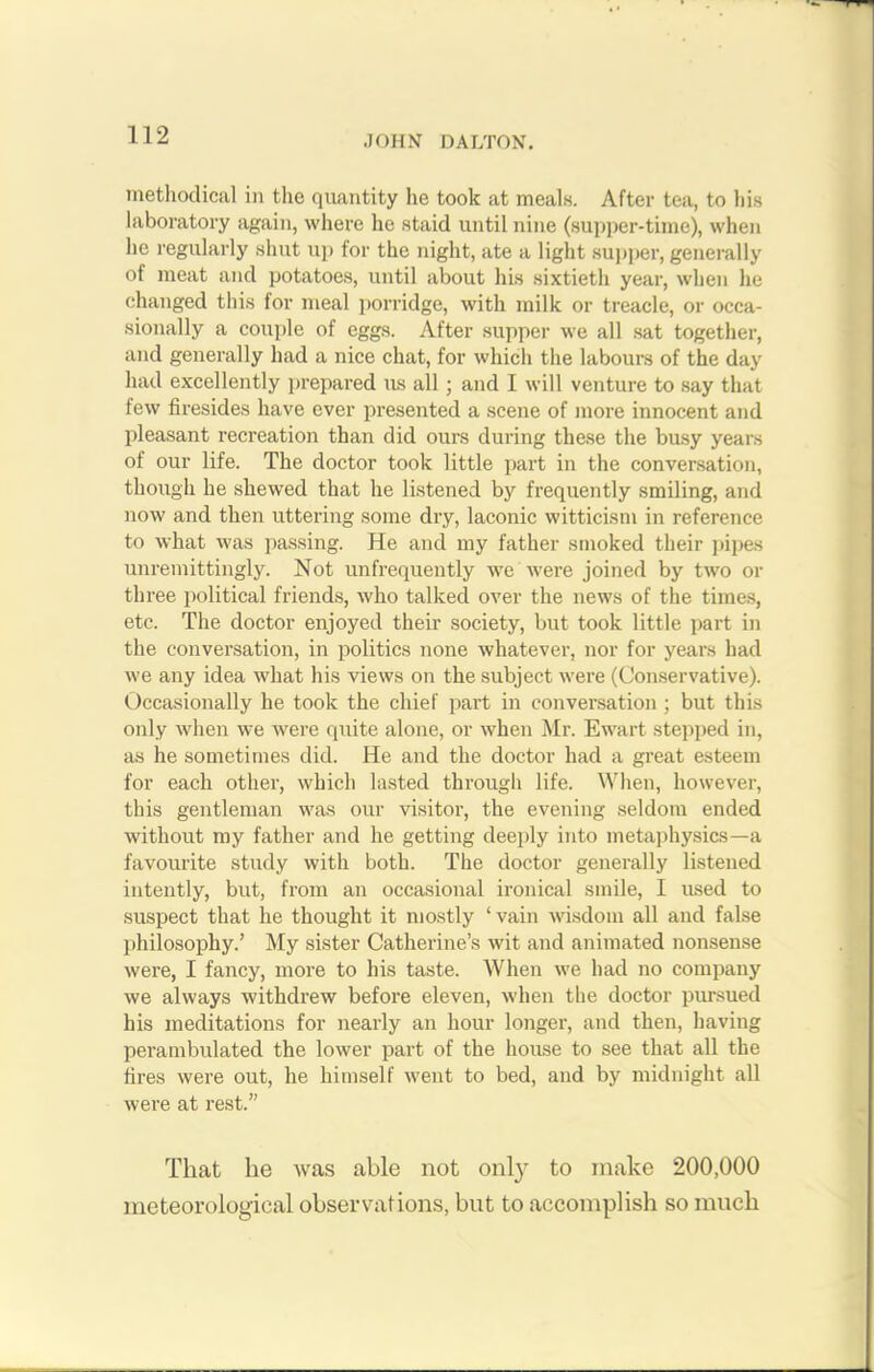 methodical in the quantity he took at meals. After tea, to his laboratory again, where he staid until nine (supper-time), when he regularly shut up for the night, ate a light supper, generally of meat and potatoes, until about his sixtieth year, when he changed this lor meal porridge, with milk or treacle, or occa- sionally a couple of eggs. After supper we all sat together, and generally had a nice chat, for which the labours of the day had excellently prepared us all ; and I will venture to say that few firesides have ever presented a scene of more innocent and pleasant recreation than did ours during these the busy years of our life. The doctor took little part in the conversation, though he shewed that he listened by frequently smiling, and now and then uttering some dry, laconic witticism in reference to what was passing. He and my father smoked their pipes unremittingly. Not unfrequently we were joined by two or three political friends, who talked over the news of the times, etc. The doctor enjoyed their society, but took little part in the conversation, in politics none whatever, nor for years had we any idea what his views on the subject were (Conservative). Occasionally he took the chief part in conversation ; but this only when we were quite alone, or when Mr. Ewart stepped in, as he sometimes did. He and the doctor had a great esteem for each other, which lasted through life. When, however, this gentleman was our visitor, the evening seldom ended without my father and he getting deeply into metaphysics—a favourite study with both. The doctor generally listened intently, but, from an occasional ironical smile, I used to suspect that he thought it mostly ‘ vain wisdom all and false philosophy.’ My sister Catherine’s wit and animated nonsense were, I fancy, more to his taste. When we had no company we always withdrew before eleven, when the doctor pursued his meditations for nearly an hour longer, and then, having perambulated the lower part of the house to see that all the tires were out, he himself went to bed, and by midnight all were at rest.” That he was able not only to make 200,000 meteorological observations, but to accomplish so much
