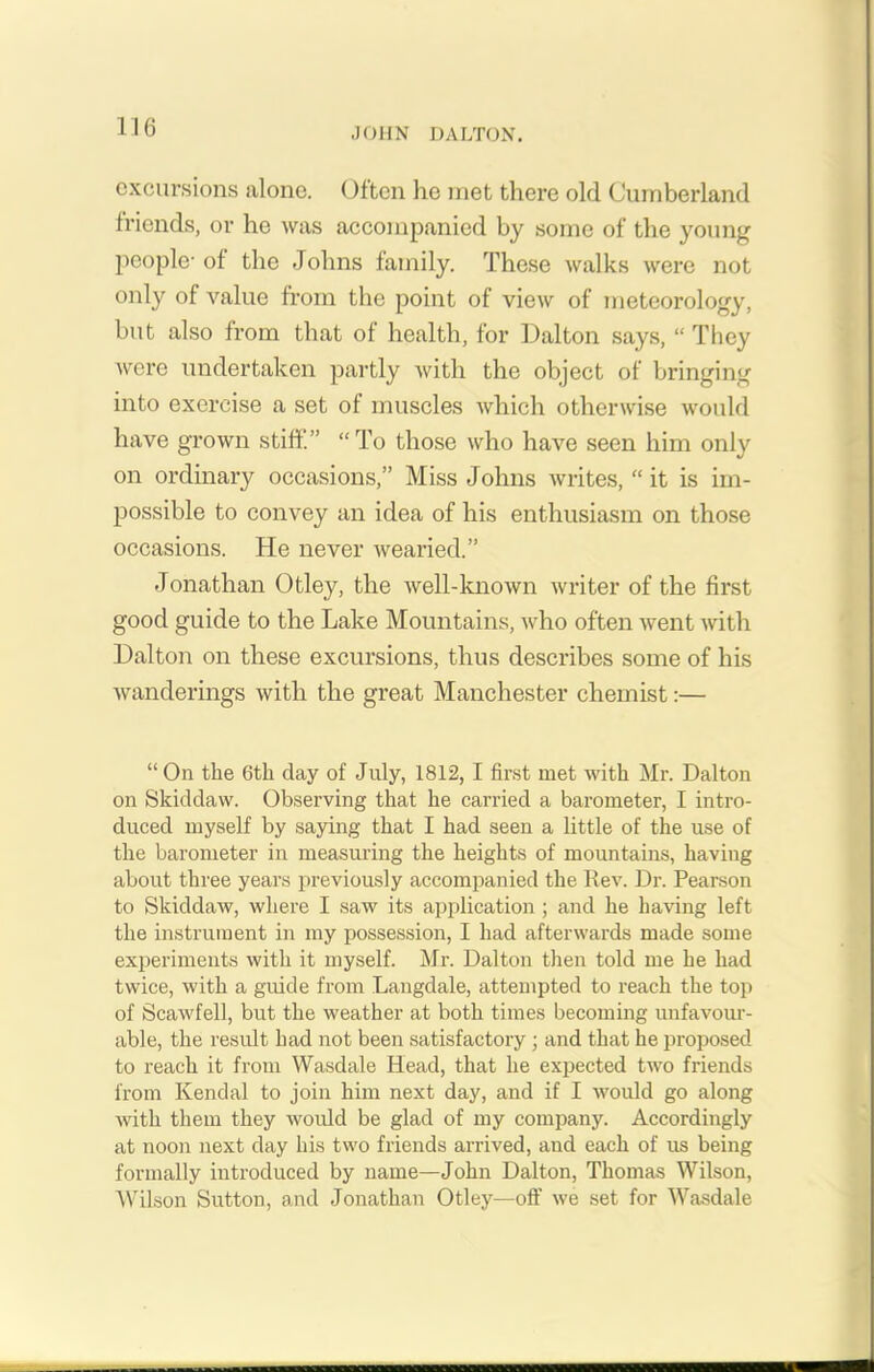 excursions alone. Often he met there old Cumberland friends, or he was accompanied by some of the young people- of the Johns family. These walks were not only of value from the point of view of meteorology, but also from that of health, for Dalton says, “ They were undertaken partly with the object of bringing into exercise a set of muscles which otherwise would have grown stiff.” “To those who have seen him only on ordinary occasions,” Miss Johns writes, “ it is im- possible to convey an idea of his enthusiasm on those occasions. He never wearied.” Jonathan Otley, the well-known writer of the first good guide to the Lake Mountains, who often went with Dalton on these excursions, thus describes some of his wanderings with the great Manchester chemist:— “On the 6tk day of July, 1812, I first met with Mr. Dalton on Skiddaw. Observing that he carried a barometer, I intro- duced myself by saying that I had seen a little of the use of the barometer in measuring the heights of mountains, having about three years previously accompanied the Rev. Dr. Pearson to Skiddaw, where I saw its application ; and he having left the instrument in my possession, I had afterwards made some experiments with it myself. Mr. Dalton then told me he had twice, with a guide from Langdale, attempted to reach the top of Scawfell, but the weather at both times becoming unfavour- able, the result had not been satisfactory; and that he proposed to reach it from Wasdale Head, that he expected two friends from Kendal to join him next day, and if I would go along with them they would be glad of my company. Accordingly at noon next day his two friends arrived, and each of us being formally introduced by name—John Dalton, Thomas Wilson, Wilson Sutton, and Jonathan Otley—off we set for Wasdale