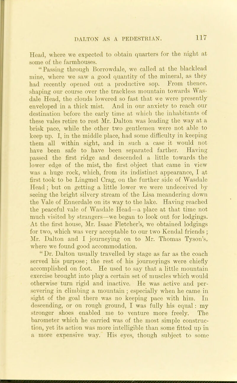 DALTON AS A PEDESTRIAN. Head, where we expected to obtain quarters for the night at some of the farmhouses. “ Passing through Borrowdale, we called at the blacklead mine, where we saw a good quantity of the mineral, as they had recently opened out a productive sop. From thence, shaping our course over the trackless mountain towards Was- dale Head, the clouds lowered so fast that we were presently enveloped in a thick mist. And in our anxiety to reach our destination before the early time at which the inhabitants of these vales retire to rest Mr. Dalton was leading the way at a brisk pace, while the other two gentlemen were not able to keep up. I, in the middle place, had some difficulty in keeping them all within sight, and in such a case it would not have been safe to have been separated farther. Having passed the first ridge and descended a little towards the lower edge of the mist, the first object that came in view was a huge rock, which, from its indistinct appearance, I at first took to be Lingmel Crag, on the further side of Wasdale Head ; but on getting a little lower we were undeceived by seeing the bright silvery stream of the Lisa meandering down the Yale of Ennerdale on its way to the lake. Having reached the peaceful vale of Wasdale Head—a place at that time not much visited by strangers—we began to look out for lodgings. At the first house, Mr. Isaac Fletcher’s, wre obtained lodgings for two, which was very acceptable to our two Kendal friends ; Mr. Dalton and I journeying on to Mr. Thomas Tyson’s, where we found good accommodation. “ Dr. Dalton usually travelled by stage as far as the coach served his purpose; the rest of his journeyings were chiefly accomplished on foot. He used to say that a little mountain exercise brought into play a certain set of muscles which would otherwise turn rigid and inactive. He was active and per- severing in climbing a mountain; especially when he came in sight of the goal there was no keeping pace with him. In descending, or on rough ground, I was fully his equal: my stronger shoes enabled me to venture more freely. The barometer which he carried was of the most simple construc- tion, yet its action was more intelligible than some fitted up in a more expensive way. His eyes, though subject to some