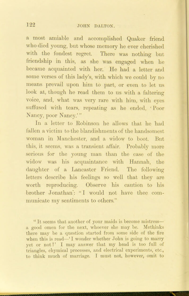 a most amiable and accomplished Quaker friend who died young, but whose memory he ever cherished with the fondest regret. There was nothing but friendship in this, as she was engaged when he became acquainted with her. He had a letter and some verses of this lady’s, with which we could by no means prevail upon him to part, or even to let us look at, though he read them to us with a faltering voice, and, what was very rare with him, with eyes suffused with tears, repeating as he ended, ‘ Poor Nancy, poor Nancy.’ ” In a letter to Robinson he allows that he had fallen a victim to the blandishments of the handsomest woman in Manchester, and a widow to boot. But this, it seems, was a transient affair. Probably more serious for the young man than the case of the widow was his acquaintance with Hannah, the daughter of a Lancaster Friend. The following letters describe his feelings so well that they are worth reproducing. Observe his caution to his brother Jonathan': “I would not have thee com- municate my sentiments to others.” “ It seems that another of your maids is become mistress— a good omen for the next, whoever she may be. Methinks there may be a question started from some side of the fire when this is read—‘I wonder whether John is going to marry yet or not?’ I may answer that my head is too full of triangles, chymical processes, and electrical experiments, etc., to think much of marriage. I must not, however, omit to