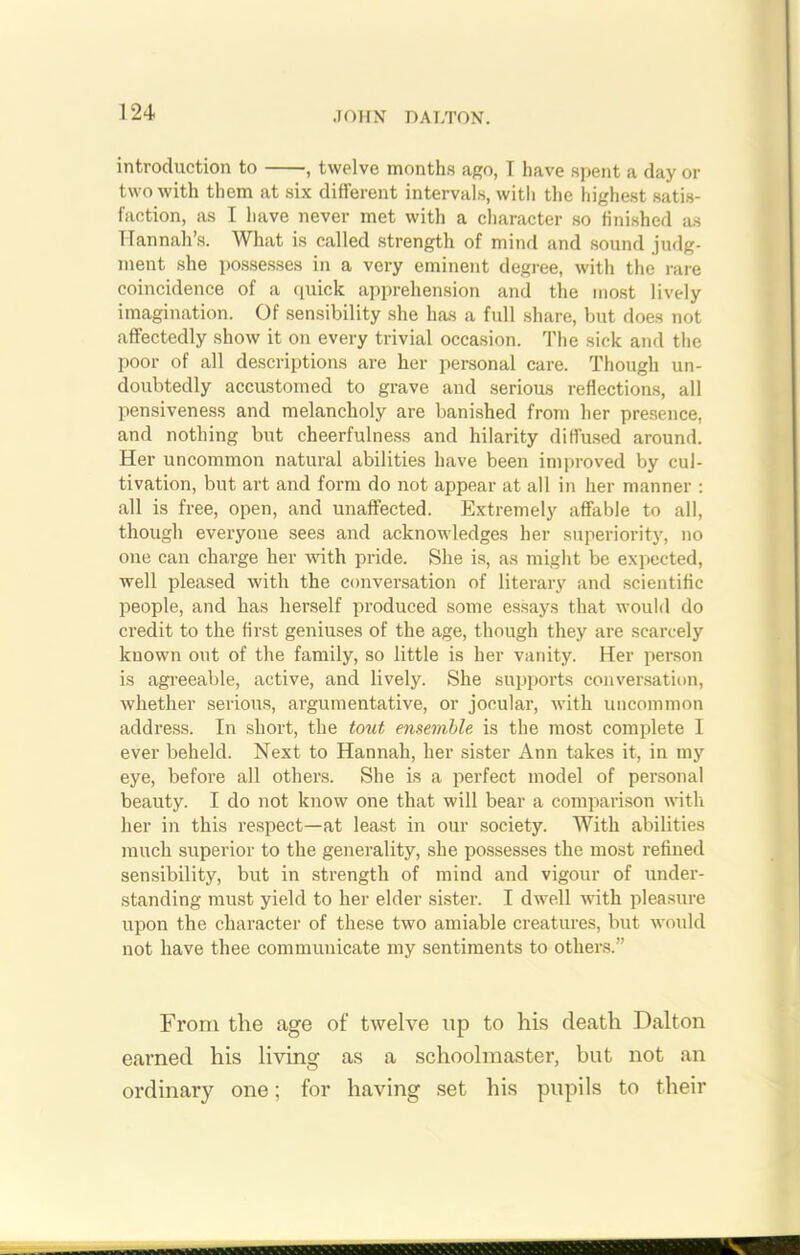 introduction to , twelve months ago, I have spent a day or two with them at six different intervals, with the highest satis- faction, as I have never met with a character so finished as Hannah’s. What is called strength of mind and sound judg- ment she possesses in a very eminent degree, with the rare coincidence of a quick apprehension and the most lively imagination. Of sensibility she has a full share, but does not affectedly show it on every trivial occasion. The sick and the poor of all descriptions are her personal care. Though un- doubtedly accustomed to grave and serious reflections, all pensiveness and melancholy are banished from her presence, and nothing but cheerfulness and hilarity diffused around. Her uncommon natural abilities have been improved by cul- tivation, but art and form do not appear at all in her manner : all is free, open, and unaffected. Extremely affable to all, though everyone sees and acknowledges her superiority, no one can charge her with pride. She is, as might be expected, well pleased with the conversation of literary and scientific people, and has herself produced some essays that would do credit to the first geniuses of the age, though they ai’e scarcely known out of the family, so little is her vanity. Her person is agreeable, active, and lively. She supports conversation, whether serious, argumentative, or jocular, with uncommon address. In short, the tout ensemble is the most complete I ever beheld. Next to Hannah, her sister Ann takes it, in my eye, before all others. She is a perfect model of personal beauty. I do not know one that will bear a comparison with her in this respect—at least in our society. With abilities much superior to the generality, she possesses the most refined sensibility, but in strength of mind and vigour of under- standing must yield to her elder sister. I dwell with pleasure upon the character of these two amiable creatures, but would not have thee communicate my sentiments to others.” From the age of twelve up to his death Dalton earned his living as a schoolmaster, but not an ordinary one; for having set his pupils to their