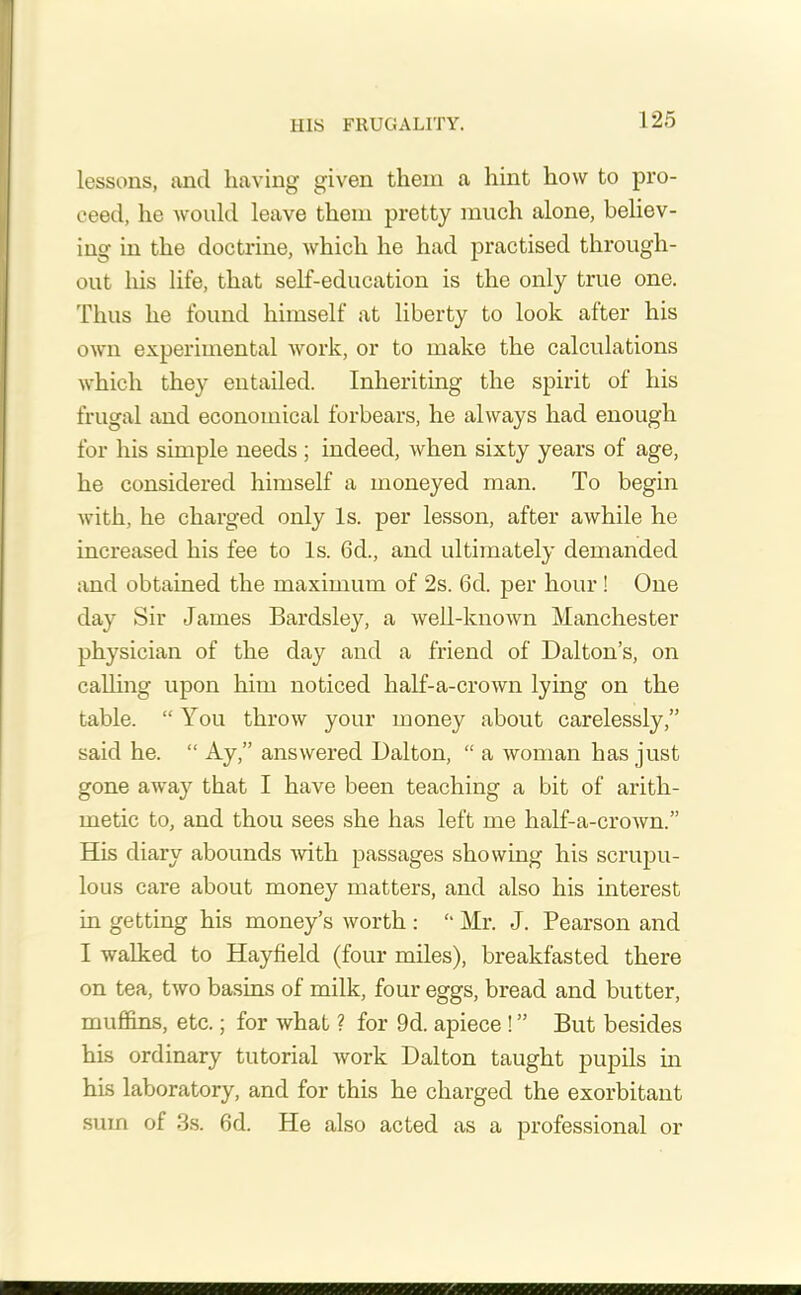 IIIS FRUGALITY. lessons, and having given them a hint how to pro- ceed, he would leave them pretty much alone, believ- ing in the doctrine, which he had practised through- out his life, that self-education is the only true one. Thus he found himself at liberty to look after his own experimental work, or to make the calculations which they entailed. Inheriting the spirit of his frugal and economical forbears, he always had enough for his simple needs ; indeed, when sixty years of age, he considered himself a moneyed man. To begin with, he charged only Is. per lesson, after awhile he increased his fee to Is. 6d., and ultimately demanded and obtained the maximum of 2s. 6d. per hour! One day Sir Janies Bardsley, a well-known Manchester physician of the day and a friend of Dalton’s, on calling upon him noticed half-a-crown lying on the table. “ You throw your money about carelessly,” said he. “ Ay,” answered Dalton, “ a woman has just gone away that I have been teaching a bit of arith- metic to, and thou sees she has left me half-a-crown.” His diary abounds with passages showing his scrupu- lous care about money matters, and also his interest in getting his money’s worth : “ Mr. J. Pearson and I walked to Hayfield (four miles), breakfasted there on tea, two basins of milk, four eggs, bread and butter, muffins, etc.; for what ? for 9d. apiece ! ” But besides his ordinary tutorial work Dalton taught pupils in his laboratory, and for this he charged the exorbitant sum of 3s. 6d. He also acted as a professional or