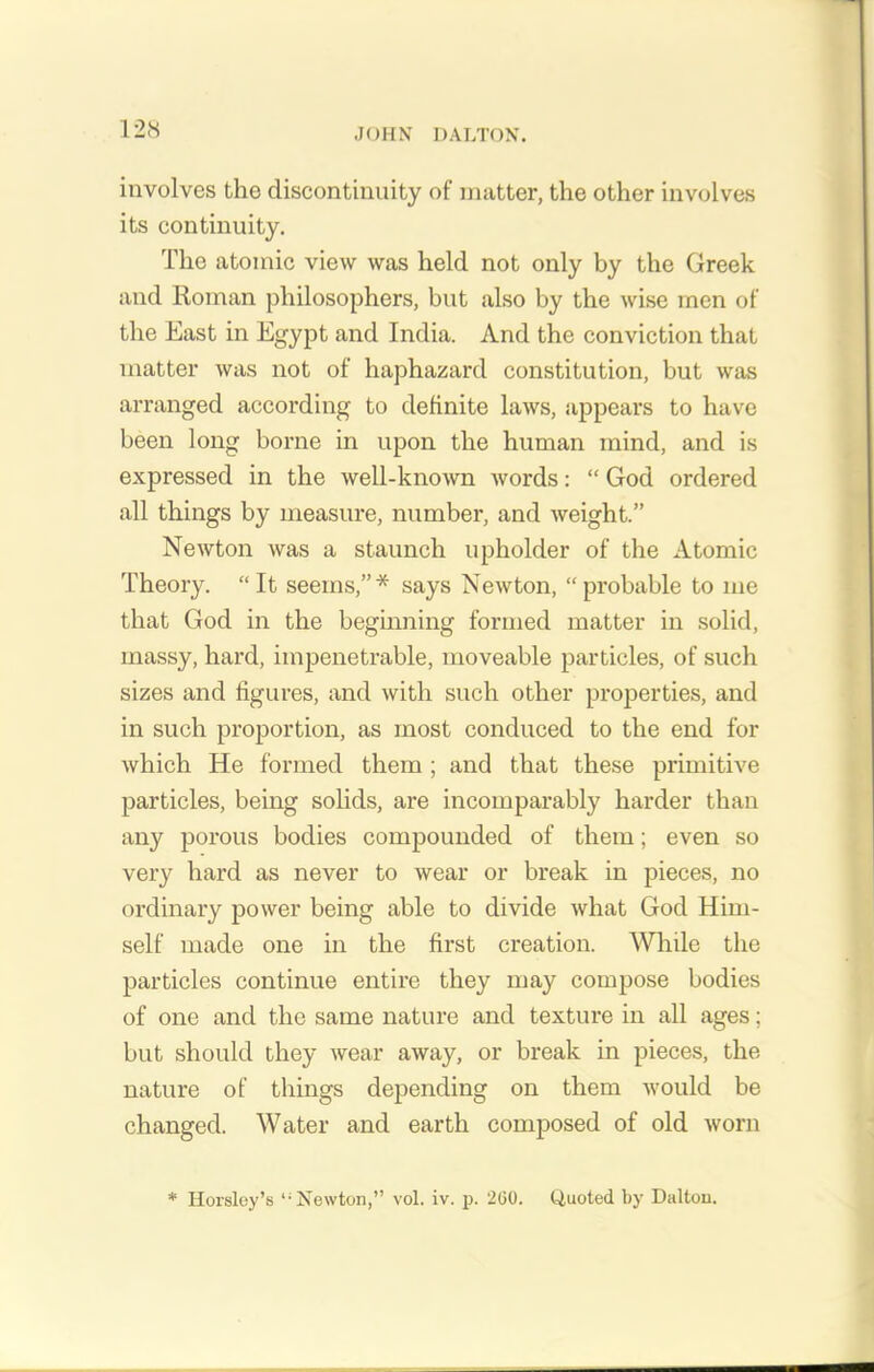 involves the discontinuity of matter, the other involves its continuity. The atomic view was held not only by the Greek and Roman philosophers, but also by the wise men of the East in Egypt and India. And the conviction that matter was not of haphazard constitution, but was arranged according to definite laws, appears to have been long borne in upon the human mind, and is expressed in the well-known words: “ God ordered all things by measure, number, and weight.” Newton was a staunch upholder of the Atomic Theory. “ It seems,”* says Newton, “ probable to me that God in the beginning formed matter in solid, massy, hard, impenetrable, moveable particles, of such sizes and figures, and with such other properties, and in such proportion, as most conduced to the end for which He formed them ; and that these primitive particles, being solids, are incomparably harder than any porous bodies compounded of them; even so very hard as never to wear or break in pieces, no ordinary power being able to divide what God Him- self made one in the first creation. While the particles continue entire they may compose bodies of one and the same nature and texture in all ages; but should they wear away, or break in pieces, the nature of things depending on them would be changed. Water and earth composed of old worn * Horsley’s liNewton,” vol. iv. p. 200. Quoted by Daltou.