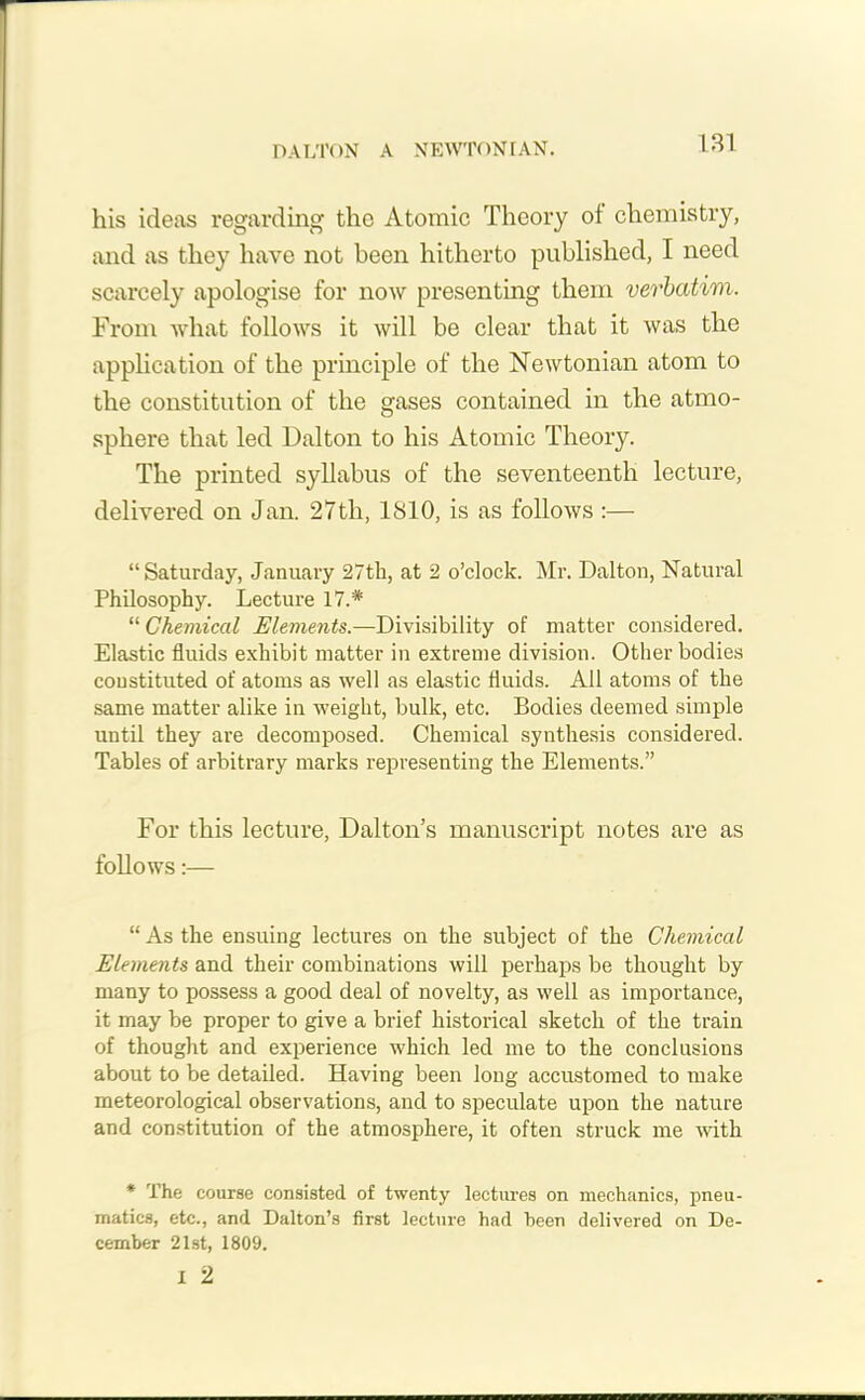 DALTON A NEWTONIAN. his ideas regarding the Atomic Theory ot chemistry, and as they have not been hitherto published, I need scarcely apologise for now presenting them verbatim. From what follows it will be clear that it was the application of the principle of the Newtonian atom to the constitution of the gases contained in the atmo- sphere that led Dalton to his Atomic Theory. The printed syllabus of the seventeenth lecture, delivered on Jan. 27tli, 1810, is as follows :— “Saturday, January 27th, at 2 o’clock. Mr. Dalton, Natural Philosophy. Lecture 17.# “ Chemical Elements.—Divisibility of matter considered. Elastic fluids exhibit matter in extreme division. Other bodies constituted of atoms as well as elastic fluids. All atoms of the same matter alike in weight, bulk, etc. Bodies deemed simple until they are decomposed. Chemical synthesis considered. Tables of arbitrary marks representing the Elements.” For this lecture, Dalton’s manuscript notes are as follows:— “ As the ensuing lectures on the subject of the Chemical Elements and their combinations will perhaps be thought by many to possess a good deal of novelty, as well as importance, it may be proper to give a brief historical sketch of the train of thought and experience which led me to the conclusions about to be detailed. Having been long accustomed to make meteorological observations, and to speculate upon the nature and constitution of the atmosphere, it often struck me with * The course consisted of twenty lectures on mechanics, pneu- matics, etc., and Dalton’s first lecture had been delivered on De- cember 21st, 1809. I 2
