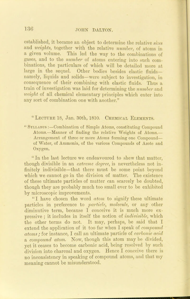 established, it became an object to determine the relative sizes and weights, together with the relative number, of atoms in a given volume. This led the way to the combinations of gases, and to the number of atoms entering into such com- binations, the particulars of which will be detailed more at large in the sequel. Other bodies besides elastic fluids— namely, liquids and solids—were subject to investigation, in consequence of their combining with elastic fluids. Thus a train of investigation was laid for determining the number and weight of all chemical elementary principles which enter into any sort of combination one with another.” “Lecture 18, Jan. 30th, 1810. Chemical Elements. “ Syllabus :—Combination of Simple Atoms, constituting Compound Atoms.—Manner of finding the relative Weights of Atoms.— Arrangement of three or more Atoms forming one Compound— of Water, of Ammonia, of the various Compounds of Azote and Oxygen. “ In the last lecture we endeavoured to shew that matter, though divisible in an extreme degree, is nevertheless not in- finitely indivisible—that there must be some point beyond which we cannot go in the division of matter. The existence of these ultimate particles of matter can scarcely be doubted, though they are probably much too small ever to be exhibited by microscopic improvements. “ I have chosen the word atom to signify these ultimate particles in preference to particle, molecule, or any other diminutive term, because I conceive it is much more ex- pressive ; it includes in itself the notion of indivisible, which the other terms do not. It may, perhaps, be said that I extend the application of it too far when I speak of compound atoms ; for instance, I call an ultimate particle of carbonic acid a compound atom. Now, though this atom may be divided, yet it ceases to become carbonic acid, being resolved by such division into charcoal and oxygen. Hence I conceive there is no inconsistency in speaking of compound atoms, and that my meaning cannot be misunderstood.
