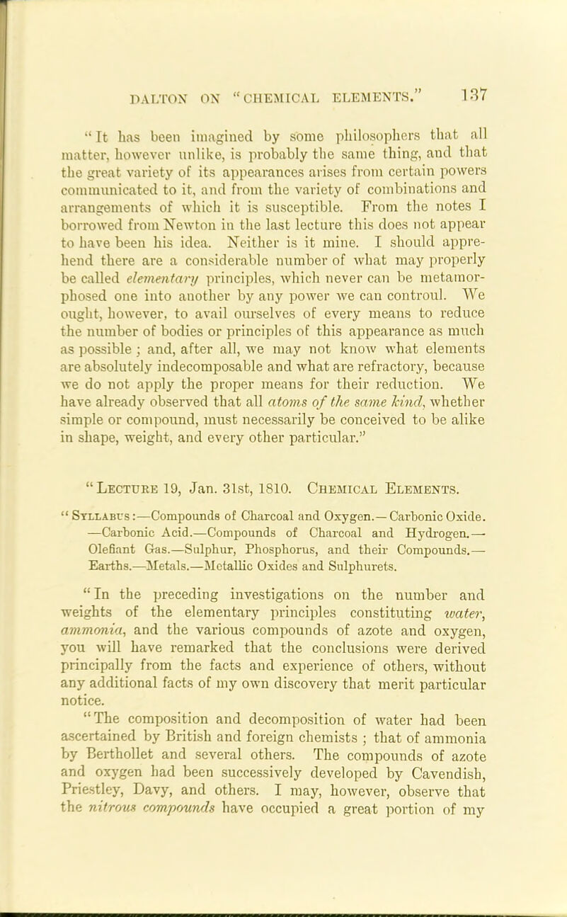 “ It has been imagined by some philosophers that all matter, however unlike, is probably the same thing, and that the great variety of its appearances arises from certain powers communicated to it, and from the variety of combinations and arrangements of which it is susceptible. From the notes I borrowed from Newton in the last lecture this does not appear to have been his idea. Neither is it mine. I should appre- hend there are a considerable number of what may properly be called elementally principles, which never can be metamor- phosed one into another by any power we can controul. We ought, however, to avail ourselves of every means to reduce the number of bodies or principles of this appearance as much as possible ; and, after all, we may not know what elements are absolutely indecomposable and what are refractory, because we do not apply the proper means for their reduction. We have already observed that all atoms of the same kind, whether simple or compound, must necessarily be conceived to be alike in shape, weight, and every other particular.” “Lecture 19, Jan. 31st, 1810. Chemical Elements. “ Syllabus:—Compounds of Charcoal and Oxygen.—Carbonic Oxide. —Carbonic Acid.—Compounds of Charcoal and Hydrogen.— Olefiant Gas.—Sulphur, Phosphorus, and their Compounds.— Earths.—Metals.—Metallic Oxides and Snlphurets. “In the preceding investigations on the number and weights of the elementary principles constituting ivater, ammonia, and the various compounds of azote and oxygen, you will have remarked that the conclusions were derived principally from the facts and experience of others, without any additional facts of my own discovery that merit particular notice. “The composition and decomposition of water had been ascertained by British and foreign chemists ; that of ammonia by Berthollet and several others. The compounds of azote and oxygen had been successively developed by Cavendish, Priestley, Davy, and others. I may, however, observe that the nitrous compounds have occupied a great portion of my