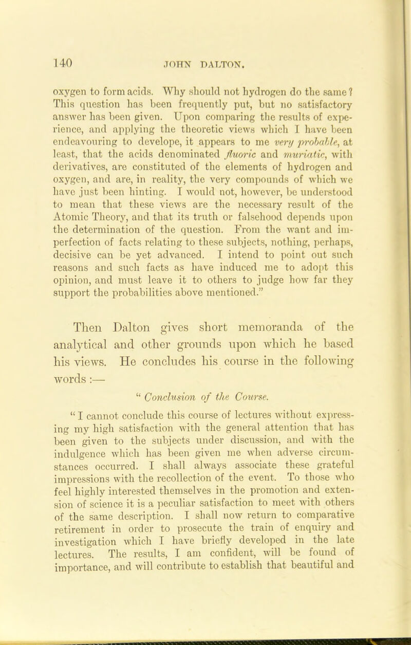 oxygen to form acids. Why should not hydrogen do the same ? This question has been frequently put, but no satisfactory answer has been given. Upon comparing the results of expe- rience, and applying the theoretic views which I have been endeavouring to develope, it appears to me very probable, at least, that the acids denominated fluoric and muriatic, with derivatives, are constituted of the elements of hydrogen and oxygen, and are, in reality, the very compounds of which we have just been hinting. I would not, however, be understood to mean that these views are the necessary result of the Atomic Theory, and that its truth or falsehood depends upon the determination of the question. From the want and im- perfection of facts relating to these subjects, nothing, perhaps, decisive can be yet advanced. I intend to point out such reasons and such facts as have induced me to adopt this opinion, and must leave it to others to judge how far they support the probabilities above mentioned.” Then Dalton gives short memoranda of the analytical and other grounds upon which he based his views. He concludes his course in the following words :— “ Conclusion of the Course. “ I cannot conclude this course of lectures without express- ing my high satisfaction with the general attention that has been given to the subjects under discussion, and Avith the indulgence which has been given me when adverse circum- stances occurred. I shall always associate these grateful impressions with the recollection of the event. To those who feel highly interested themselves in the promotion and exten- sion of science it is a peculiar satisfaction to meet with others of the same description. I shall now return to comparative retirement in order to prosecute the train of enquiry and investigation which I have briefly developed in the late lectures. The results, I am confident, will be found of importance, and will contribute to establish that beautiful and