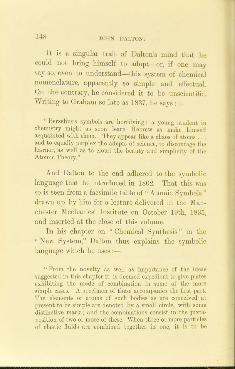 It is a singular trait of Dalton’s mind that lie could not bring himself to adopt—or, if one may say so, even to understand—this system of chemical nomenclature, apparently so simple and effectual. On the contrary, he considered it to be unscientific. Writing to Graham so late as 1837, he says :— “ Berzelius’s symbols are horrifying: a young student in chemistry might as soon learn Hebrew as make himself acquainted with them. They appear like a chaos of atoms . . . and to equally perplex the adepts of science, to discourage the learner, as well as to cloud the beauty and simplicity of the Atomic Theory.” And Dalton to the end adhered to the symbolic language that he introduced in 1802. That this was so is seen from a facsimile table of “ Atomic Symbols ” drawn up by him for a lecture delivered in the Man- chester Mechanics’ Institute on October 19tli, 1835, and inserted at the close of this volume. In his chapter on “ Chemical Synthesis ” in the “ New System,” Dalton thus explains the symbolic language which he uses :— “ From the novelty as well as importance of the ideas suggested in this chapter it is deemed expedient to give plates exhibiting the mode of combination in some of the more simple cases. A specimen of these accompanies the first part. The elements or atoms of such bodies as are conceived at present to be simple are denoted by a small circle, with some distinctive mark; and the combinations consist in the juxta- position of two or more of these. When three or more particles of elastic fluids are combined together in one, it is to be