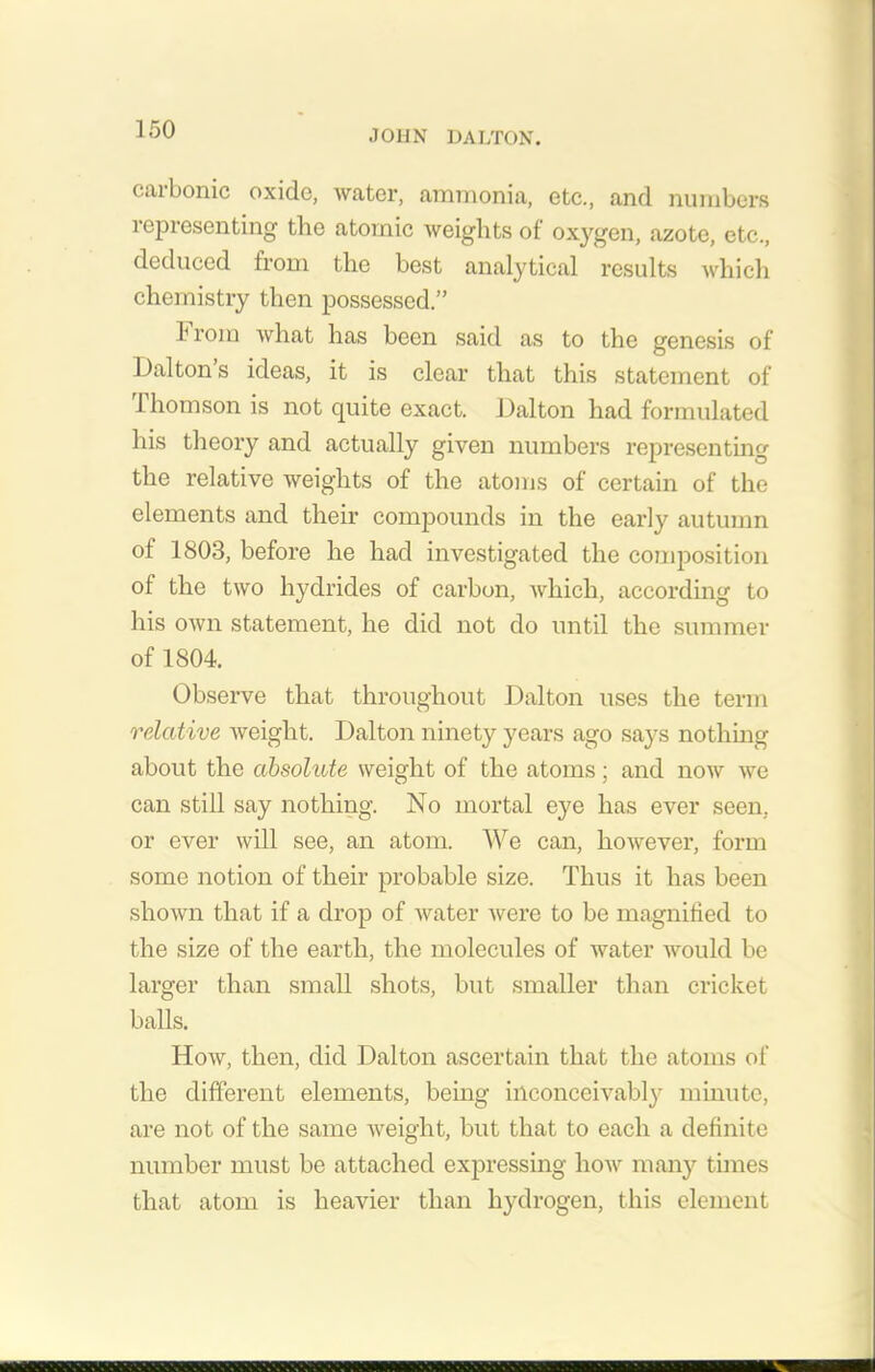 carbonic oxide, water, ammonia, etc., and numbers representing the atomic weights of oxygen, azote, etc., deduced from the best analytical results which chemistry then possessed.” f rom what has been said as to the genesis of Dalton s ideas, it is clear that this statement of Thomson is not quite exact. Dalton had formulated his theory and actually given numbers representing the relative weights of the atoms of certain of the elements and their compounds in the early autumn of 1803, before he had investigated the composition of the two hydrides of carbon, which, according to his own statement, he did not do until the summer of 1804. Observe that throughout Dalton uses the term relative weight. Dalton ninety years ago says nothing about the absolute weight of the atoms; and now we can still say nothing. No mortal eye has ever seen, or ever will see, an atom. We can, however, form some notion of their probable size. Thus it has been shown that if a drop of water were to be magnified to the size of the earth, the molecules of water would be larger than small shots, but smaller than cricket balls. How, then, did Dalton ascertain that the atoms of the different elements, being inconceivably minute, are not of the same weight, but that to each a definite number must be attached expressing how many times that atom is heavier than hydrogen, this element