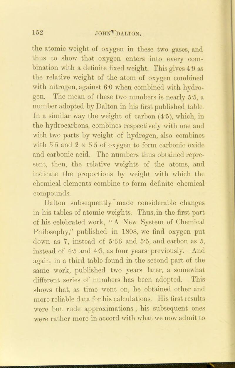the atomic weight of oxygen in these two gases, and thus to show that oxygen enters into every com- bination with a definite fixed weight. This gives 4 9 as the relative Aveight of the atom of oxygen combined with nitrogen, against 6-0 Avhen combined with hydro- gen. The mean of these two numbers is nearly 5'5, a number adopted by Dalton in his first published table, in a similar Avay the Aveight of carbon (4’5), Avhich, in the hydrocarbons, combines respectively Avith one and Avith tAvo parts by Aveight of hydrogen, also combines Avith 5 5 and 2 x 5'5 of oxygen to form carbonic oxide and carbonic acid. The numbers thus obtained repre- sent, then, the relative Aveights of the atoms, and indicate the proportions by Aveight Avitli Avhich the chemical elements combine to form definite chemical compounds. Dalton subsequently made considerable changes in his tables of atomic weights. Thus, in the first part of his celebrated Avork, “ A New System of Chemical Philosophy,” published in 1808, Ave find oxygen put doAvn as 7, instead of 5-66 and 5-5, and carbon as 5, instead of 4'5 and 43, as four years previously. And again, in a third table found in the second part of the same work, published two years later, a someAvhat different series of numbers has been adopted. This sIioavs that, as time Avent on, he obtained other and more reliable data for his calculations. His first results Avere but rude approximations ; his subsequent ones Avere rather more in accord Avitli what we iioav admit to