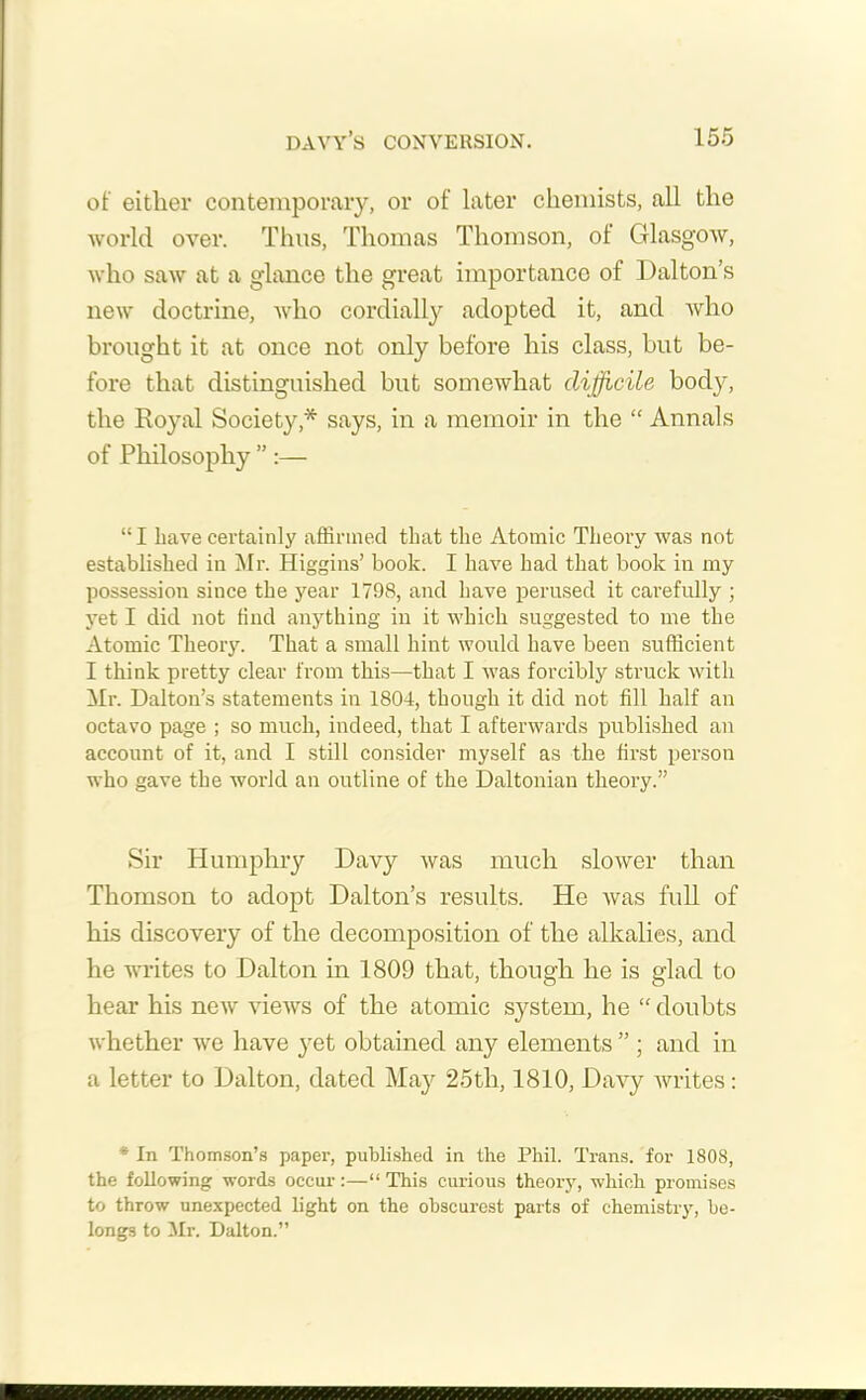 of either contemporary, or of later chemists, all the world over. Thus, Thomas Thomson, of Glasgow, who saw at a glance the great importance of Dalton’s new doctrine, who cordially adopted it, and who brought it at once not only before his class, but be- fore that distinguished but somewhat difficile body, the Royal Society* says, in a memoir in the “ Annals of Philosophy ” :— “I have certainly affirmed that the Atomic Theory was not established in Mr. Higgins’ book. I have had that book in my possession since the year 1798, and have perused it carefully ; yet I did not find anything in it which suggested to me the Atomic Theory. That a small hint would have been sufficient I think pretty clear from this—that I was forcibly struck with Mr. Dalton’s statements in 1804, though it did not fill half an octavo page ; so much, indeed, that I afterwards published an account of it, and I still consider myself as the first person who gave the world an outline of the Daltonian theory.” Sir Humphry Davy was much slower than Thomson to adopt Dalton’s results. He was full of his discovery of the decomposition of the alkalies, and he writes to Dalton in 1809 that, though he is glad to hear his neiv views of the atomic system, he “ doubts whether we have yet obtained any elements ” ; and in a letter to Dalton, dated May 25th, 1810, Davy writes: * In Thomson’s paper, published in the Phil. Trans, for 1808, the following words occur :—“ This curious theory, which promises to throw unexpected light on the obscurest parts of chemistry, be- longs to Mr. Dalton.”