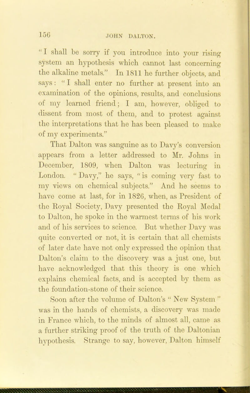 “ I shall bo sorry if you introduce into your rising system an hypothesis which cannot last concerning the alkaline metals.” In 1811 he further objects, and says: “ I shall enter no further at present into an examination of the opinions, results, and conclusions ot my learned friend; I am, however, obliged to dissent from most of them, and to protest against the interpretations that he has been pleased to make of my experiments.” That Dalton was sanguine as to Davy’s conversion appears from a letter addressed to Mr. Johns in December, 1809, when Dalton was lecturing in London. “ Davy,” he says, “ is coming very fast to my views on chemical subjects.” And he seems to have come at last, for in 1820, when, as President of the Royal Society, Davy presented the Royal Medal to Dalton, he spoke in the warmest terms of his work and of his services to science. But whether Davy was quite converted or not, it is certain that all chemists of later date have not only expressed the opinion that Dalton’s claim to the discovery was a just one, but have acknowledged that this theory is one which explains chemical facts, and is accepted by them as the foundation-stone of their science. Soon after the volume of Dalton’s “ New System ” was in the hands of chemists, a discovery was made in France which, to the minds of almost all, came as a further striking proof of the truth of the Daltonian hypothesis. Strange to say, however, Dalton himself