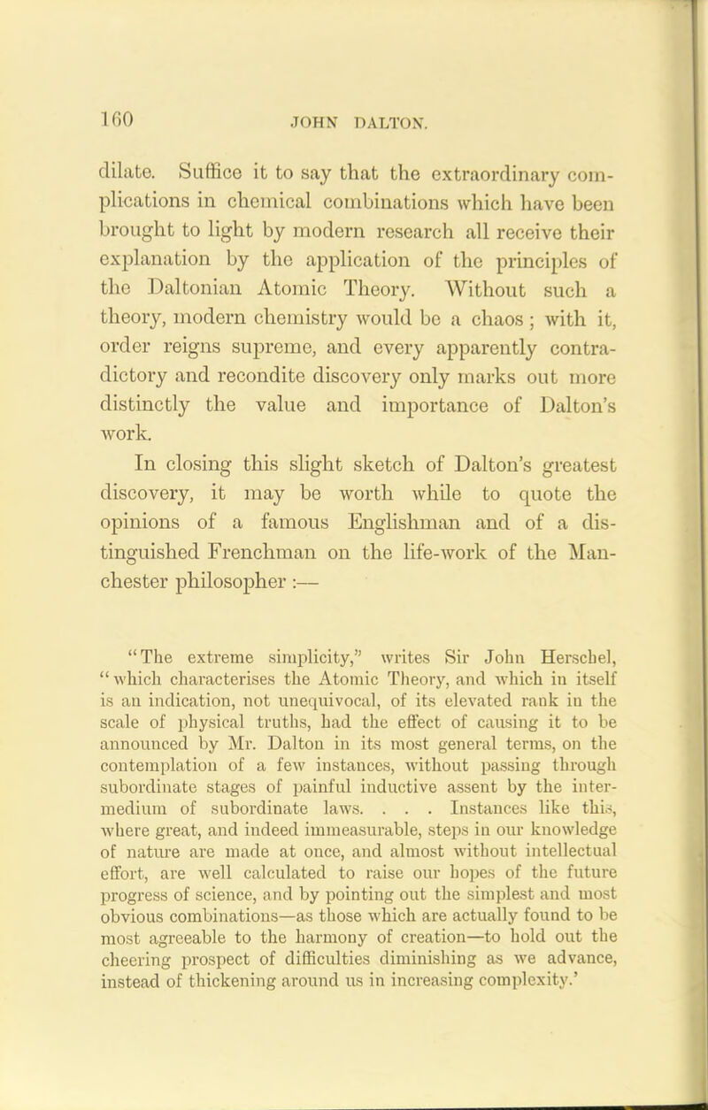 dilate. Suffice it to say that the extraordinary com- plications in chemical combinations which have been brought to light by modern research all receive their explanation by the application of the principles of the Daltonian Atomic Theory. Without such a theory, modern chemistry would be a chaos ; with it, order reigns supreme, and every apparently contra- dictory and recondite discovery only marks out more distinctly the value and importance of Dalton’s work. In closing this slight sketch of Dalton’s greatest discovery, it may be worth while to quote the opinions of a famous Englishman and of a dis- tinguished Frenchman on the life-work of the Man- chester philosopher :— “The extreme simplicity,” writes Sir John Herschel, “which characterises the Atomic Theory, and which in itself is an indication, not unequivocal, of its elevated rank in the scale of physical truths, had the effect of causing it to be announced by Mr. Dalton in its most general terms, on the contemplation of a few instances, without passing through subordinate stages of painful inductive assent by the inter- medium of subordinate laws. . . . Instances like this, where great, and indeed immeasurable, steps in our knowledge of nature are made at once, and almost without intellectual effort, are well calculated to raise our hopes of the future progress of science, and by pointing out the simplest and most obvious combinations—as those which are actually found to be most agreeable to the harmony of creation—to hold out the cheering prospect of difficulties diminishing as we advance, instead of thickening around us in increasing complexity.’