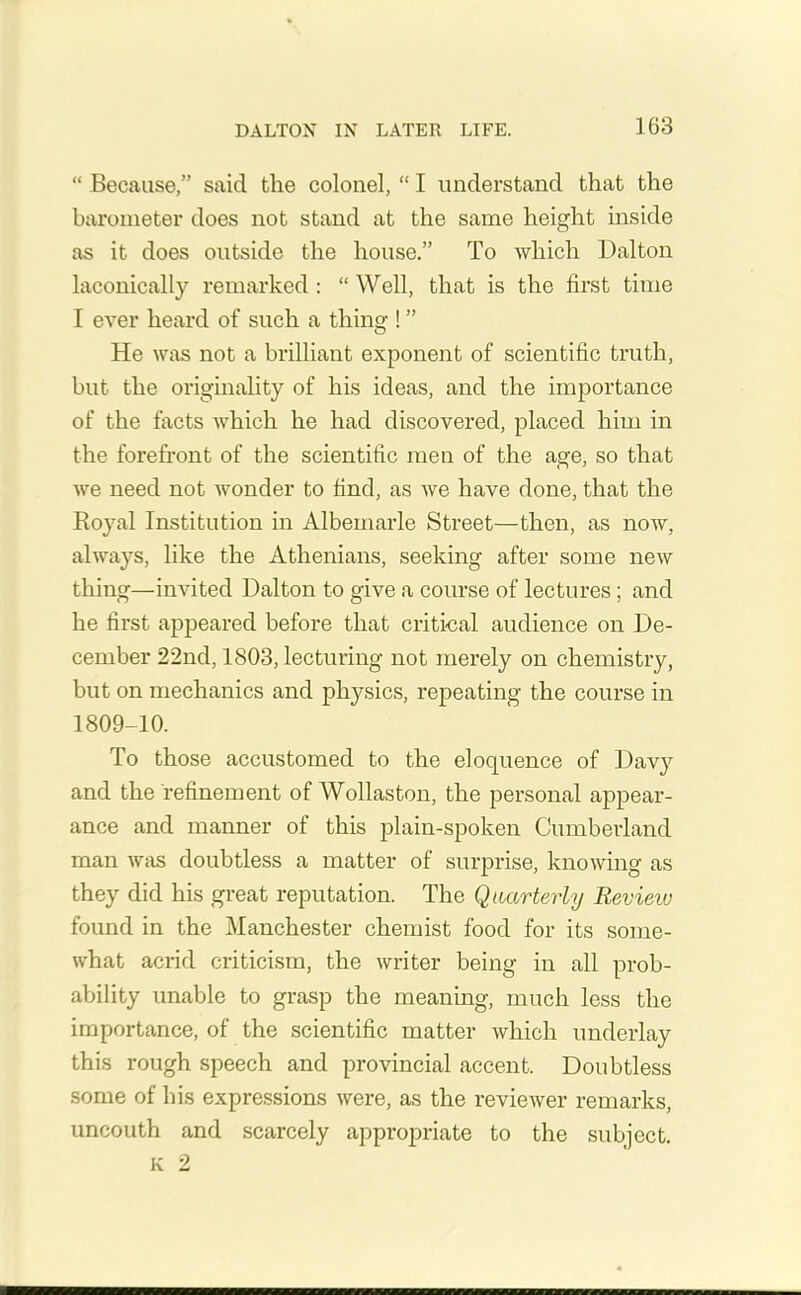 “ Because,” said the colonel, “ I understand that the barometer does not stand at the same height inside as it does outside the house.” To which Dalton laconically remarked : “ Well, that is the first time I ever heard of such a thing ! ” He was not a brilliant exponent of scientific truth, but the originality of his ideas, and the importance of the facts which he had discovered, placed him in the forefront of the scientific men of the age, so that we need not wonder to find, as we have done, that the Boyal Institution in Albemarle Street—then, as now, always, like the Athenians, seeking after some new thing—invited Dalton to give a course of lectures ; and he first appeared before that critical audience on De- cember 22nd, 1803, lecturing not merely on chemistry, but on mechanics and physics, repeating the course in 1809-10. To those accustomed to the eloquence of Davy and the refinement of Wollaston, the personal appear- ance and manner of this plain-spoken Cumberland man was doubtless a matter of surprise, knowing as they did his great reputation. The Quarterly Review found in the Manchester chemist food for its some- what acrid criticism, the writer being in all prob- ability unable to grasp the meaning, much less the importance, of the scientific matter which underlay this rough speech and provincial accent. Doubtless some of his expressions were, as the reviewer remarks, uncouth and scarcely appropriate to the subject. K 2
