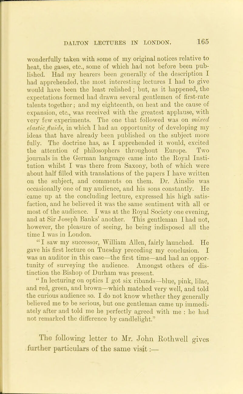 wonderfully taken with some of my original notices relative to heat, the gases, etc., some of which had not before been pub- lished. Had my hearers been generally of the description I had apprehended, the most interesting lectures I had to give would have been the least relished; but, as it happened, the expectations formed had drawn several gentlemen of first-rate talents together; and my eighteenth, on heat and the cause of expansion, etc., was received with the greatest applause, with very few experiments. The one that followed was on mixed elastic fluids, in which I had an opportunity of developing my ideas that have already been published on the subject more fully. The doctrine has, as I apprehended it would, excited the attention of philosophers throughout Europe. Two journals in the German language came into the Royal Insti- tution whilst I was there from Saxony, both of which were about half filled with translations of the papers I have written on the subject, and comments on them. Dr. Ainslie was occasionally one of my audience, and his sons constantly. He came up at the concluding lecture, expressed his high satis- faction, and he believed it was the same sentiment with all or most of the audience. I was at the Royal Society one evening, and at Sir Joseph Banks’ another. This gentleman Iliad not, however, the pleasure of seeing, he being indisposed all the time I was in London. “I saw my successor, William Allen, fairly launched. He gave his first lecture on Tuesday preceding my conclusion. I was an auditor in this case—the first time—and had an oppor- tunity of surveying the audience. Amongst others of dis- tinction the Bishop of Durham was present. “ In lecturing on optics I got six ribands—blue, pink, lilac, and red, green, and brown—which matched very well, and told the curious audience so. I do not know whether they generally believed me to be serious, but one gentleman came up immedi- ately after and told me he perfectly agreed with me : he had not remarked the difference by candlelight.” The following letter to Mr. John Rothwell gives further particulars of the same visit:—