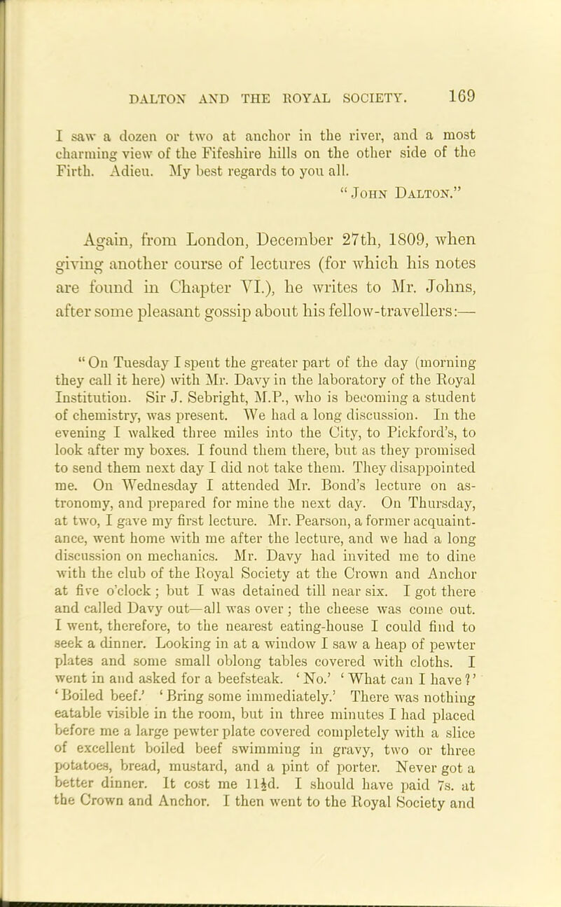 I saw a dozen or two at anchor in the river, and a most charming view of the Fifeshire hills on the other side of the Firth. Adieu. My best regards to you all. “John Dalton.” Again, from London, December 27th, 1809, when giving another course of lectures (for which his notes are found in Chapter VI.), he writes to Mr. Johns, after some pleasant gossip about his fellow-travellers:— “ On Tuesday I spent the greater part of the day (morning they call it here) with Mr. Davy in the laboratory of the Royal Institution. Sir J. Sebright, M.P., who is becoming a student of chemistry, was present. We had a long discussion. In the evening I walked three miles into the City, to Pickford’s, to look after my boxes. I found them there, but as they promised to send them next day I did not take them. They disappointed me. On Wednesday I attended Mr. Bond’s lecture on as- tronomy, and prepared for mine the next day. On Thursday, at two, I gave my first lecture. Mr. Pearson, a former acquaint- ance, went home with me after the lecture, and we had a long discussion on mechanics. Mr. Davy had invited me to dine with the club of the Royal Society at the Crown and Anchor at five o’clock ; but I was detained till near six. I got there and called Davy out—all was over ; the cheese was come out. I went, therefore, to the nearest eating-house I could find to seek a dinner. Looking in at a window I saw a heap of pewter plates and some small oblong tables covered with cloths. I went in and asked for a beefsteak. ‘No.’ ‘ What can I have V ‘ Boiled beef.’ ‘ Bring some immediately.’ There was nothing eatable visible in the room, but in three minutes I had placed before me a large pewter plate covered completely with a slice of excellent boiled beef swimming in gravy, two or three potatoes, bread, mustard, and a pint of porter. Never got a better dinner. It cost me ll^d. I should have paid 7s. at the Crown and Anchor. I then went to the Royal Society and