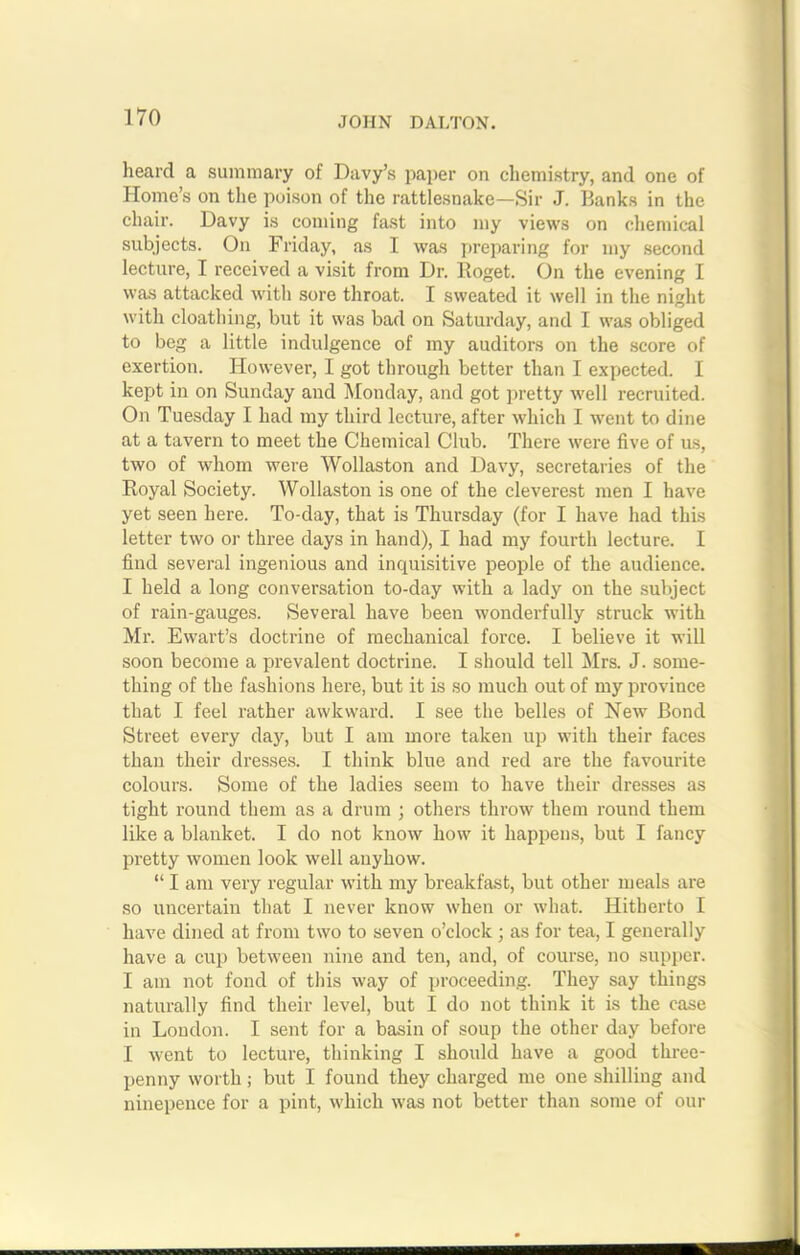 heard a summary of Davy’s paper on chemistry, and one of Homo’s on the poison of the rattlesnake—Sir J. Banks in the chair. Davy is coming fast into my views on chemical subjects. On Friday, as I was preparing for my second lecture, I received a visit from Dr. Roget. On the evening I was attacked with sore throat. I sweated it well in the night with cloathing, but it was bad on Saturday, and I was obliged to beg a little indulgence of my auditors on the score of exertion. However, I got through better than I expected. I kept in on Sunday and Monday, and got pretty well recruited. On Tuesday I had my third lecture, after which I went to dine at a tavern to meet the Chemical Club. There were five of us, two of Avhom were Wollaston and Davy, secretaries of the Royal Society. Wollaston is one of the cleverest men I have yet seen here. To-day, that is Thursday (for I have had this letter two or three days in hand), I had my fourth lecture. I find several ingenious and inquisitive people of the audience. I held a long conversation to-day with a lady on the subject of rain-gauges. Several have been wonderfully struck with Mr. Ewart’s doctrine of mechanical force. I believe it will soon become a prevalent doctrine. I should tell Mrs. J. some- thing of the fashions here, but it is so much out of my province that I feel rather awkward. I see the belles of New Bond Street every day, but I am more taken up with their faces than their dresses. I think blue and red are the favourite colours. Some of the ladies seem to have their dresses as tight round them as a drum ; others throw them round them like a blanket. I do not know how it happens, but I fancy pretty women look well auyhow. “ I am very regular with my breakfast, but other meals are so uncertain that I never know when or what. Hitherto I have dined at from two to seven o’clock ; as for tea, I generally have a cup between nine and ten, and, of course, no supper. I am not fond of this way of proceeding. They say things naturally find their level, but I do not think it is the case in Loudon. I sent for a basin of soup the other day before I went to lecture, thinking I should have a good three- penny worth; but I found they charged me one shilling and ninepence for a pint, which was not better than some of our