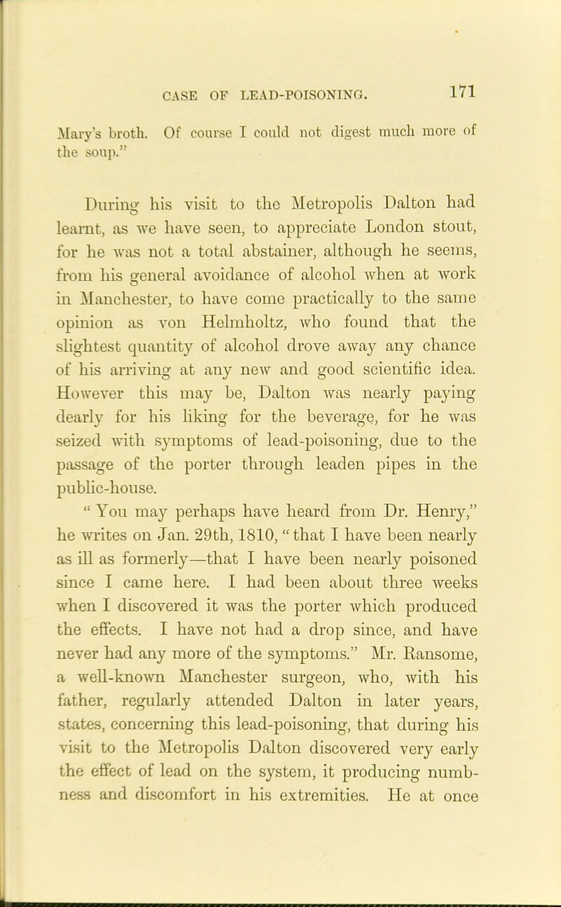 CASE OF LEAD-POISONING. Mary’s broth. Of course 1 could not digest much more of the soup.” During his visit to the Metropolis Dalton had learnt, as we have seen, to appreciate London stout, for he was not a total abstainer, although he seems, from his general avoidance of alcohol when at work in Manchester, to have come practically to the same opinion as von Helmholtz, who found that the slightest quantity of alcohol drove away any chance of his arriving at any new and good scientific idea. However this may be, Dalton was nearly paying dearly for his liking for the beverage, for he was seized with symptoms of lead-poisoning, due to the passage of the porter through leaden pipes in the public-house. “ You may perhaps have heard from Dr. Henry,” he writes on Jan. 29th, 1810, “that I have been nearly as ill as formerly—that I have been nearly poisoned since I came here. I had been about three weeks when I discovered it was the porter which produced the effects. I have not had a drop since, and have never had any more of the symptoms.” Mr. Ransomc, a well-known Manchester surgeon, who, with his father, regularly attended Dalton in later years, states, concerning this lead-poisoning, that during his visit to the Metropolis Dalton discovered very early the effect of lead on the system, it producing numb- ness and discomfort in his extremities. He at once