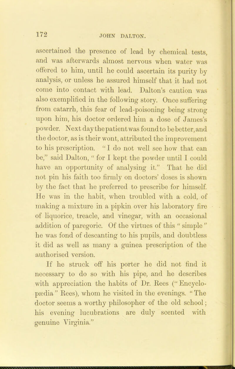 ascertained the presence of lead by chemical tests, and was afterwards almost nervous when water was offered to him, until he could ascertain its purity by analysis, or unless he assured himself that it had not come into contact with lead. Dalton’s caution was also exemplified in the following story. Once suffering from catarrh, this fear of lead-poisoning being strong upon him, his doctor ordered him a dose of James’s powder. Next day the patient was found to be better,and the doctor, as is their wont, attributed the improvement to his prescription. “ I do not well see how that can be,” said Dalton, “ for I kept the powder until I could have an opportunity of analysing it.” That he did not pin his faith too firmly on doctors’ doses is shown by the fact that he preferred to prescribe for himself. He was in the habit, when troubled with a cold, of making a mixture in a pipkin over his laboratory fire of licpiorice, treacle, and vinegar, with an occasional addition of paregoric. Of the virtues of this “ simple ” he was fond of descanting to his pupils, and doubtless it did as well as many a guinea prescription of the authorised version. If he struck off his porter he did not find it necessary to do so with his pipe, and he describes with appreciation the habits of Dr. Rees (“ Encyclo- pedia ” Rees), whom he visited in the evenings. “ The doctor seems a worthy philosopher of the old school; his evening lucubrations are duly scented with genuine Virginia.”