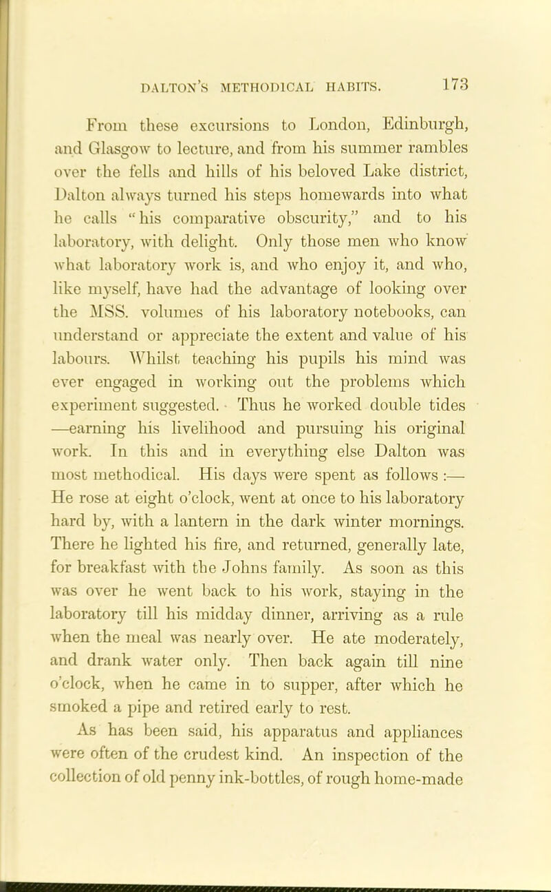 From these excursions to London, Edinburgh, and Glasgow to lecture, and from his summer rambles over the fells and hills of his beloved Lake district, Dalton always turned his steps homewards into what he calls “his comparative obscurity,” and to his laboratory, with delight. Only those men who know what laboratory work is, and who enjoy it, and who, like myself, have had the advantage of looking over the MSS. volumes of his laboratory notebooks, can understand or appreciate the extent and value of his labours. Whilst teaching his pupils his mind was ever engaged in working out the problems which experiment suggested. Thus he worked double tides —earning his livelihood and pursuing his original work. In this and in everything else Dalton was most methodical. His days were spent as follows :— He rose at eight o’clock, went at once to his laboratory hard by, with a lantern in the dark winter mornings. There he lighted his fire, and returned, generally late, for breakfast with the Johns family. As soon as this was over he went back to his work, staying in the laboratory till his midday dinner, arriving as a rule when the meal was nearly over. He ate moderately, and drank water only. Then back again till nine o’clock, when he came in to supper, after which he smoked a pipe and retired early to rest. As has been said, his apparatus and appliances were often of the crudest kind. An inspection of the collection of old penny ink-bottles, of rough home-made