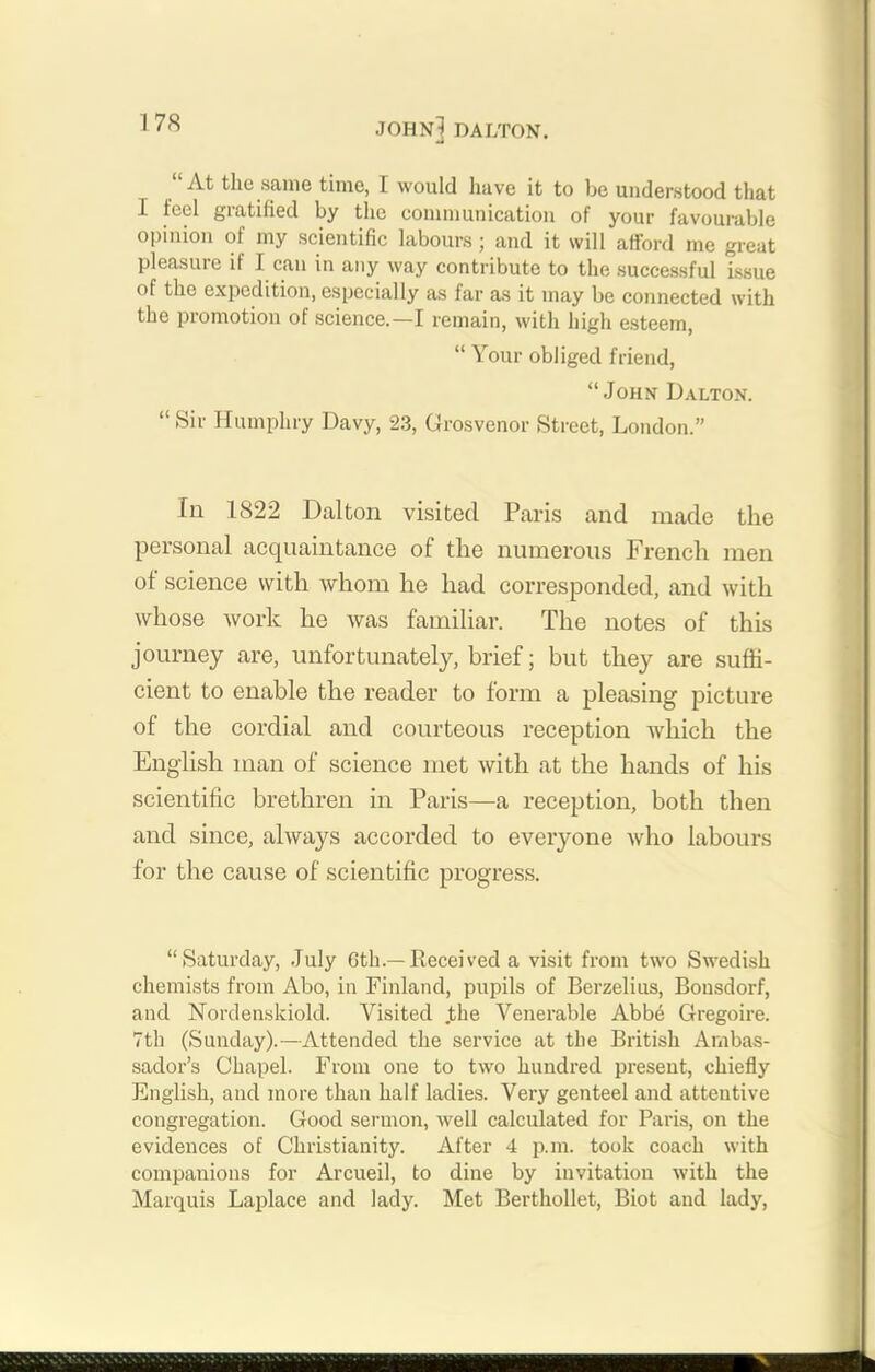 At the same time, I would have it to be understood that I feel gratified by the communication of your favourable opinion of my scientific labours; and it will afford me great pleasure if I can in any way contribute to the successful issue of the expedition, especially as far as it may be connected with the promotion of science.—I remain, with high esteem, “ Your obliged friend, “John Dalton. “ Sir Humphry Davy, 23, Grosvenor Street, London.” In 1822 Dalton visited Paris and made the personal acquaintance of the numerous French men of science with whom he had corresponded, and with whose work he was familiar. The notes of this journey are, unfortunately, brief; but they are suffi- cient to enable the reader to form a pleasing picture of the cordial and courteous reception which the English man of science met with at the hands of his scientific brethren in Paris—a reception, both then and since, always accorded to everyone who labours for the cause of scientific progress. “Saturday, July 6th.—Received a visit from two Swedish chemists from Abo, in Finland, pupils of Berzelius, Bonsdorf, and Nordenskiold. Visited .the Venerable Abbe Gregoire. 7th (Sunday).—Attended the service at the British Ambas- sador’s Chapel. From one to two hundred present, chiefly English, and more than half ladies. Very genteel and attentive congregation. Good sermon, well calculated for Paris, on the evidences of Christianity. After 4 p.m. took coach with companions for Arcueil, to dine by invitation with the Marquis Laplace and lady. Met Berthollet, Biot and lady,