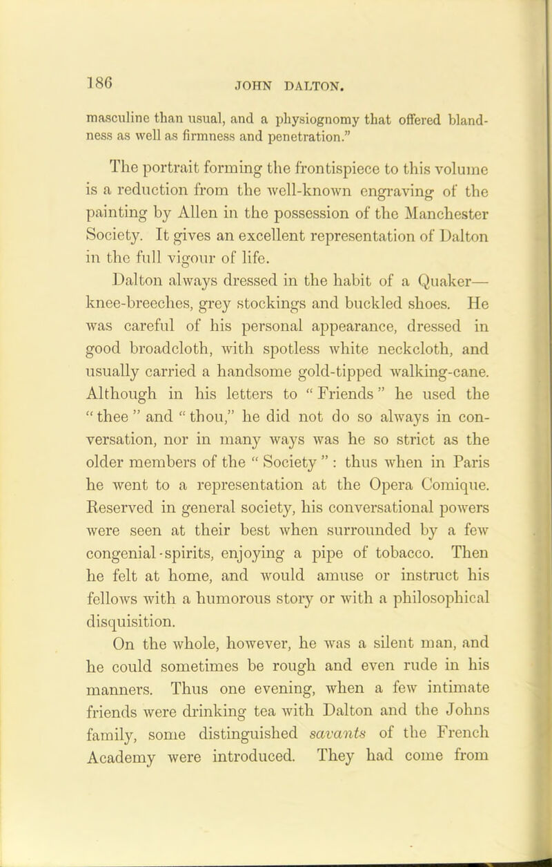 masculine than usual, and a physiognomy that offered bland- ness as well as firmness and penetration.” The portrait forming the frontispiece to this volume is a reduction from the well-known engraving of the painting by Allen in the possession of the Manchester Society. It gives an excellent representation of Dalton in the full vigour of life. Dalton always dressed in the habit of a Quaker— knee-breeches, grey stockings and buckled shoes. He was careful of his personal appearance, dressed in good broadcloth, with spotless white neckcloth, and usually carried a handsome gold-tipped walking-cane. Although in his letters to “ Friends ” he used the “thee” and “thou,” he did not do so always in con- versation, nor in many ways was he so strict as the older members of the “ Society ” : thus when in Paris he went to a representation at the Opera Comique. Reserved in general society, his conversational powers were seen at their best when surrounded by a few congenial-spirits, enjoying a pipe of tobacco. Then he felt at home, and would amuse or instruct his fellows with a humorous story or with a philosophical disquisition. On the whole, however, he was a silent man, and he could sometimes be rough and even rude in his manners. Thus one evening, when a few intimate friends were drinking tea with Dalton and the Johns family, some distinguished savants of the French Academy were introduced. They had come from