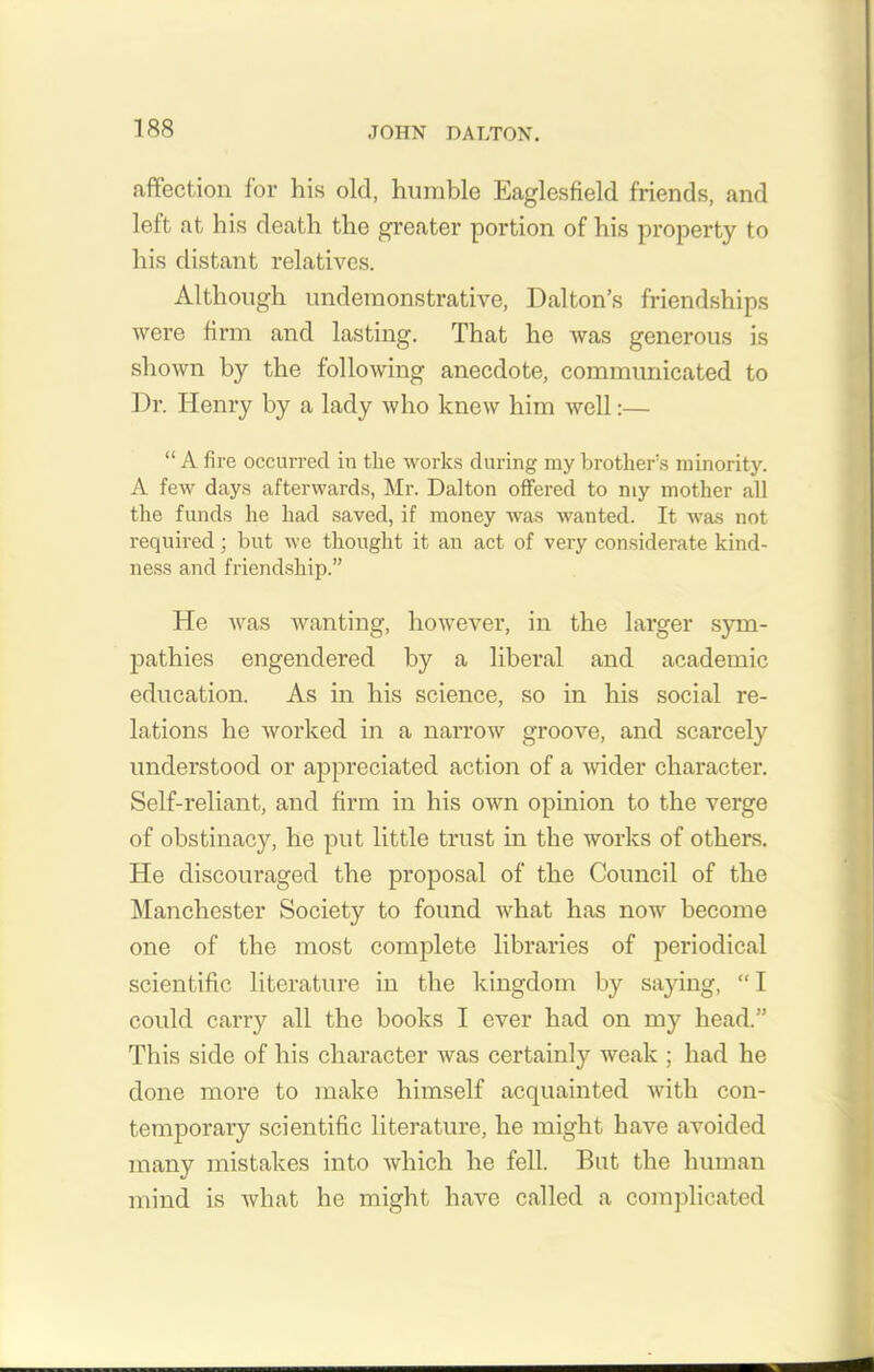 affection for his old, humble Eaglesfield friends, and left at his death the greater portion of his property to his distant relatives. Although undemonstrative, Dalton’s friendships were firm and lasting. That he was generous is shown by the following anecdote, communicated to Dr. Henry by a lady who knew him well:— “ A fire occurred in tlie works during my brother’s minority. A few days afterwards, Mr. Dalton offered to my mother all the funds he had saved, if money was wanted. It was not required; but we thought it an act of very considerate kind- ness and friendship.” He was wanting, however, in the larger sym- pathies engendered by a liberal and academic education. As in his science, so in his social re- lations he worked in a narrow groove, and scarcely understood or appreciated action of a wider character. Self-reliant, and firm in his own opinion to the verge of obstinacy, he put little trust in the works of others. He discouraged the proposal of the Council of the Manchester Society to found what has now become one of the most complete libraries of periodical scientific literature in the kingdom by saying, “I could carry all the books I ever had on my head.” This side of his character was certainly weak ; had he done more to make himself acquainted with con- temporary scientific literature, he might have avoided many mistakes into which he fell. But the human mind is what he might have called a complicated