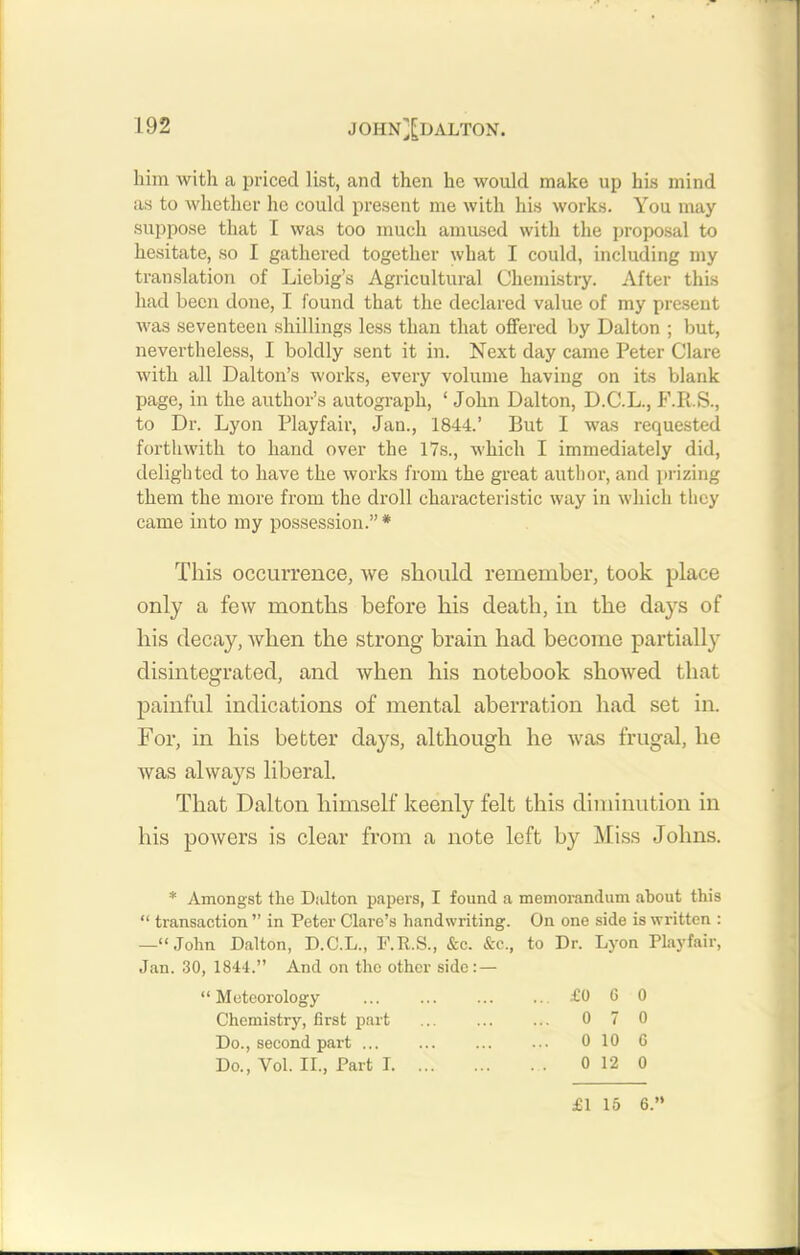 him with a priced list, and then he would make up his mind as to whether he could present me with his works. You may suppose that I was too much amused with the proposal to hesitate, so I gathered together what I could, including my translation of Liebig’s Agricultural Chemistry. After this had been done, I found that the declared value of my present was seventeen shillings less than that offered by Dalton ; but, nevertheless, I boldly sent it in. Next day came Peter Clare with all Dalton’s works, every volume having on its blank page, in the author’s autograph, ‘ John Dalton, D.C.L., F.R.S., to Dr. Lyon Playfair, Jan., 1844.’ But I was requested forthwith to hand over the 17s., which I immediately did, delighted to have the works from the great author, and prizing them the more from the droll characteristic way in which they came into my possession.” * This occurrence, we should remember, took place only a few months before his death, in the days of his decay, when the strong brain had become partially disintegrated, and when his notebook showed that painful indications of mental aberration had set in. For, in his better days, although he was frugal, he was always liberal. That Dalton himself keenly felt this diminution in his powers is clear from a note left by Miss Johns. * Amongst the Dalton papers, I found a memorandum about this “ transaction ” in Peter Clare’s handwriting. On one side is written : —“John Dalton, D.C.L., F.R.S., &c. &c., to Dr. Lyon Playfair, Jan. 30, 1844.” And on the other side:— xn eiLui y Chemistry, first Do., second par Do., Vol. II., P £0 G 0 0 7 0 0 10 G 0 12 0 £1 15 6.”