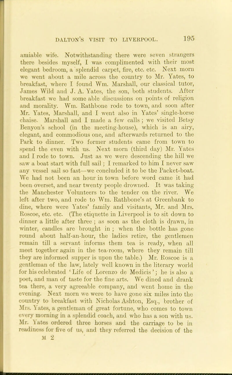 amiable wife. Notwithstanding there were seven strangers there besides myself, I was complimented with their most elegant bedroom, a splendid carpet, fire, etc. etc. Next morn we went about a mile across the country to Mr. Yates, to breakfast, where I found Wm. Marshall, our classical tutor, James Wild and J. A. Yates, the son, both students. After breakfast we had some able discussions on points of religion and morality. Wm. Rathbone rode to town, and soon after Mr. Yates, Marshall, and I went also in Yates’ single-horse chaise. Marshall and I made a few calls ; we visited Betsy Benyon’s school (in the meeting-house), which is an airy, elegant, and commodious one, and afterwards returned to the Park to dinner. Two former students came from town to spend the even with us. Next morn (third day) Mr. Yates and I rode to town. Just as we were descending the hill we saw a boat start with full sail; I remarked to him I never saw any vessel sail so fast—we concluded it to be tbe Packet-boat. We had not been an hour in town before word came it had been overset, and near twenty people drowned. It was taking the Manchester Volunteers to the tender on the river. We left after two, and rode to Wm. Rathbone’s at Greenbank to dine, where were Yates’ family and visitants, Mr. and Mrs. Roscoe, etc. etc. (The etiquette in Liverpool is to sit down to dinner a little after three ; as soon as the cloth is drawn, in winter, candles are brought in ; when the bottle has gone round about half-an-hour, the ladies retire, the gentlemen remain till a servant informs them tea is ready, when all meet together again in the tea-room, where they remain till they are informed supper is upon the table.) Mr. Roscoe is a gentleman of the law, lately well known in the literary world for his celebrated ‘Life of Lorenzo de Medicis’; he is also a poet, and man of taste for the fine arts. We dined and drank tea there, a very agreeable company, and went home in the evening. Next morn we were to have gone six miles into the country to breakfast with Nicholas Ashton, Esq., brother of Mrs. Yates, a gentleman of great fortune, who comes to town every morning in a splendid coach, and who has a son with us. Mr. Yates ordered three horses and the carriage to be in readiness for five of us, and they referred the decision of the M 2