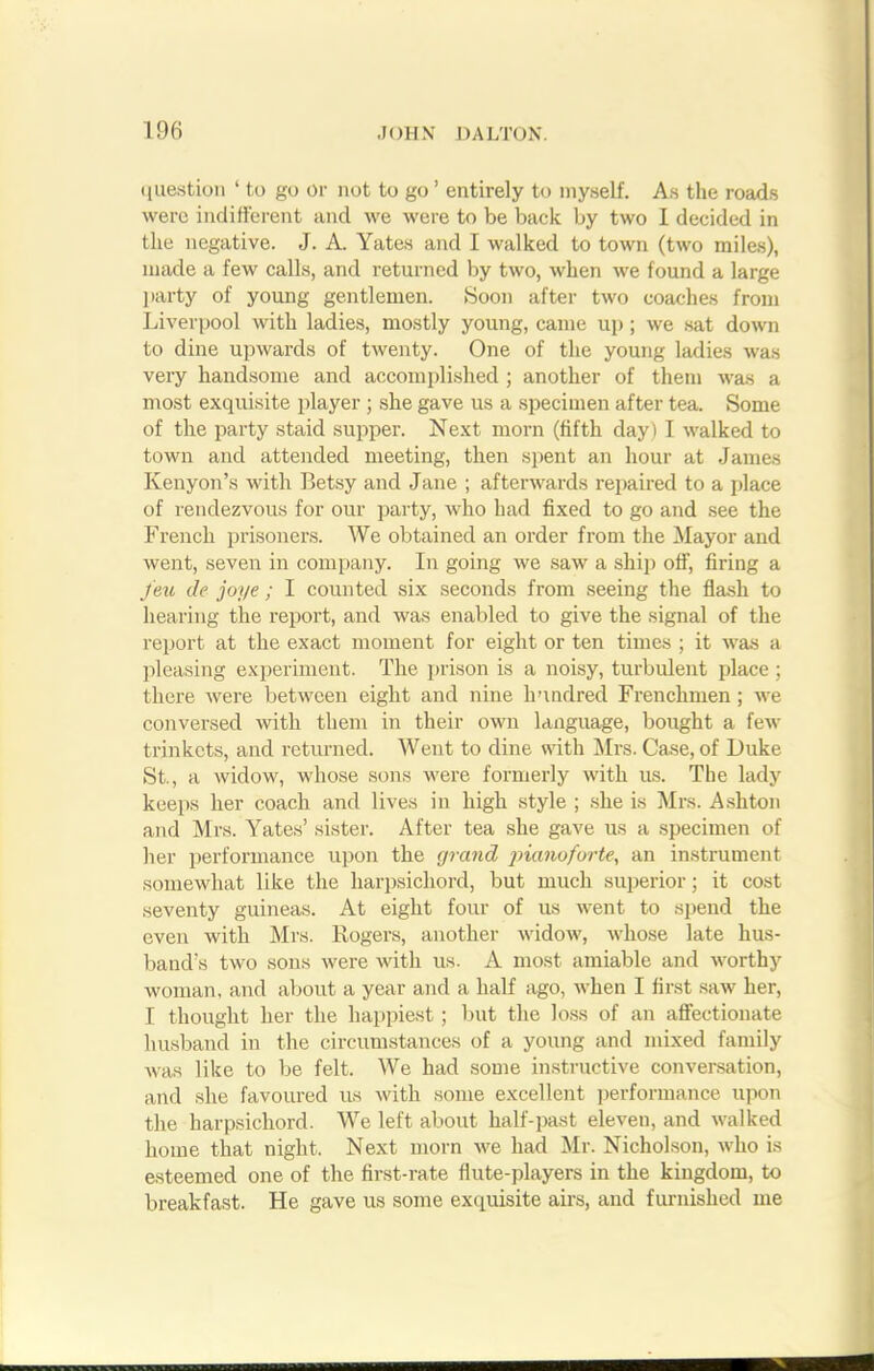 question ‘ to go or not to go ’ entirely to myself. As the roads were indifferent and we were to be back by two I decided in the negative. J. A. Yates and I walked to town (two miles), made a few calls, and returned by two, when we found a large party of young gentlemen. Soon after two coaches from Liverpool with ladies, mostly young, came up ; we sat down to dine upwards of twenty. One of the young ladies was very handsome and accomplished ; another of them was a most exquisite player ; she gave us a specimen after tea. Some of the party staid supper. Next morn (fifth day) I walked to town and attended meeting, then spent an hour at James Kenyon’s with Betsy and Jane ; afterwards repaired to a place of rendezvous for our party, who had fixed to go and see the French prisoners. We obtained an order from the Mayor and went, seven in company. In going we saw a ship off, firing a feu de joye; I counted six seconds from seeing the flash to hearing the report, and was enabled to give the signal of the report at the exact moment for eight or ten times ; it was a pleasing experiment. The prison is a noisy, turbulent place; there were between eight and nine hundred Frenchmen ; we conversed with them in their own language, bought a few trinkets, and returned. Went to dine with Mrs. Case, of Duke St., a widow, whose sons were formerly with us. The lady keeps her coach and lives in high style ; she is Mrs. Ashton and Mrs. Yates’ sister. After tea she gave us a specimen of her performance upon the grand pianoforte, an instrument somewhat like the harpsichord, but much superior; it cost seventy guineas. At eight four of us went to spend the even with Mrs. Rogers, another widow, whose late hus- band’s two sons were with us. A most amiable and worthy woman, and about a year and a half ago, when I first saw her, I thought her the happiest; but the loss of an affectionate husband in the circumstances of a young and mixed family was like to be felt. We had some instructive conversation, and she favoured us with some excellent performance upon the harpsichord. We left about half-past eleven, and walked home that night. Next morn we had Mr. Nicholson, who is esteemed one of the first-rate flute-players in the kingdom, to breakfast. He gave us some exquisite airs, and furnished me