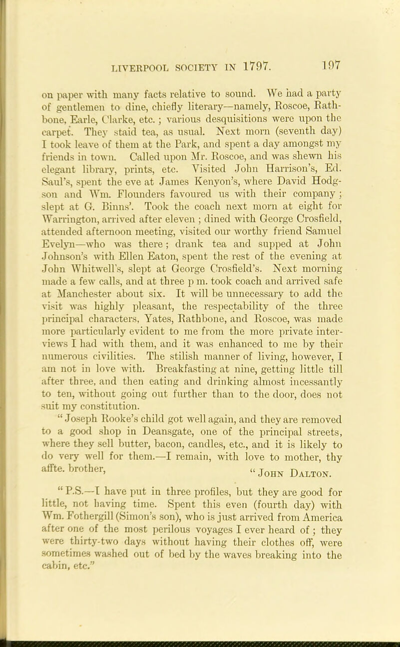 on paper with many facts relative to sound. We had a party of gentlemen to dine, chiefly literary—namely, Roscoe, Rath- bone, Earle, Clarke, etc.; various desquisitions were upon the carpet. They staid tea, as usual. Next morn (seventh day) I took leave of them at the Park, and spent a day amongst my friends in town. Called upon Mr. Roscoe, and was shewn his elegant library, prints, etc. Visited John Harrison’s, Ed. Saul’s, spent the eve at James Kenyon’s, where David Hodg- son and Wm. Flounders favoured us with their company ; slept at G. Binns’. Took the coach next morn at eight for Warrington, arrived after eleven ; dined with George Crosfield, attended afternoon meeting, visited our worthy friend Samuel Evelyn—who was there; drank tea and supped at John Johnson’s with Ellen Eaton, spent the rest of the evening at John Whitwell's, slept at George Crosfield’s. Next morning made a few calls, and at three p m. took coach and arrived safe at Manchester about six. It will be unnecessary to add the visit was highly pleasant, the respectability of the three principal characters, Yates, Ratbbone, and Roscoe, was made more particularly evident to me from the more private inter- views I had with them, and it was enhanced to me by their numerous civilities. The stilish manner of living, however, I am not in love with. Breakfasting at nine, getting little till after three, and then eating and drinking almost incessantly to ten, without going out further than to the door, does not suit my constitution. “Joseph Rooke’s child got well again, and they are removed to a good shop in Deansgate, one of the principal streets, where they sell butter, bacon, candles, etc., and it is likely to do very well for them.—I remain, with love to mother, thy affte. brother, John Dalton. “ P.S.—I have put in three profiles, but they are good for little, not having time. Spent this even (fourth day) with Wm. Fothergill (Simon’s son), who is just arrived from America after one of the most perilous voyages I ever heard of; they were thirty-two days without having their clothes off, were sometimes washed out of bed by the waves breaking into the cabin, etc.”