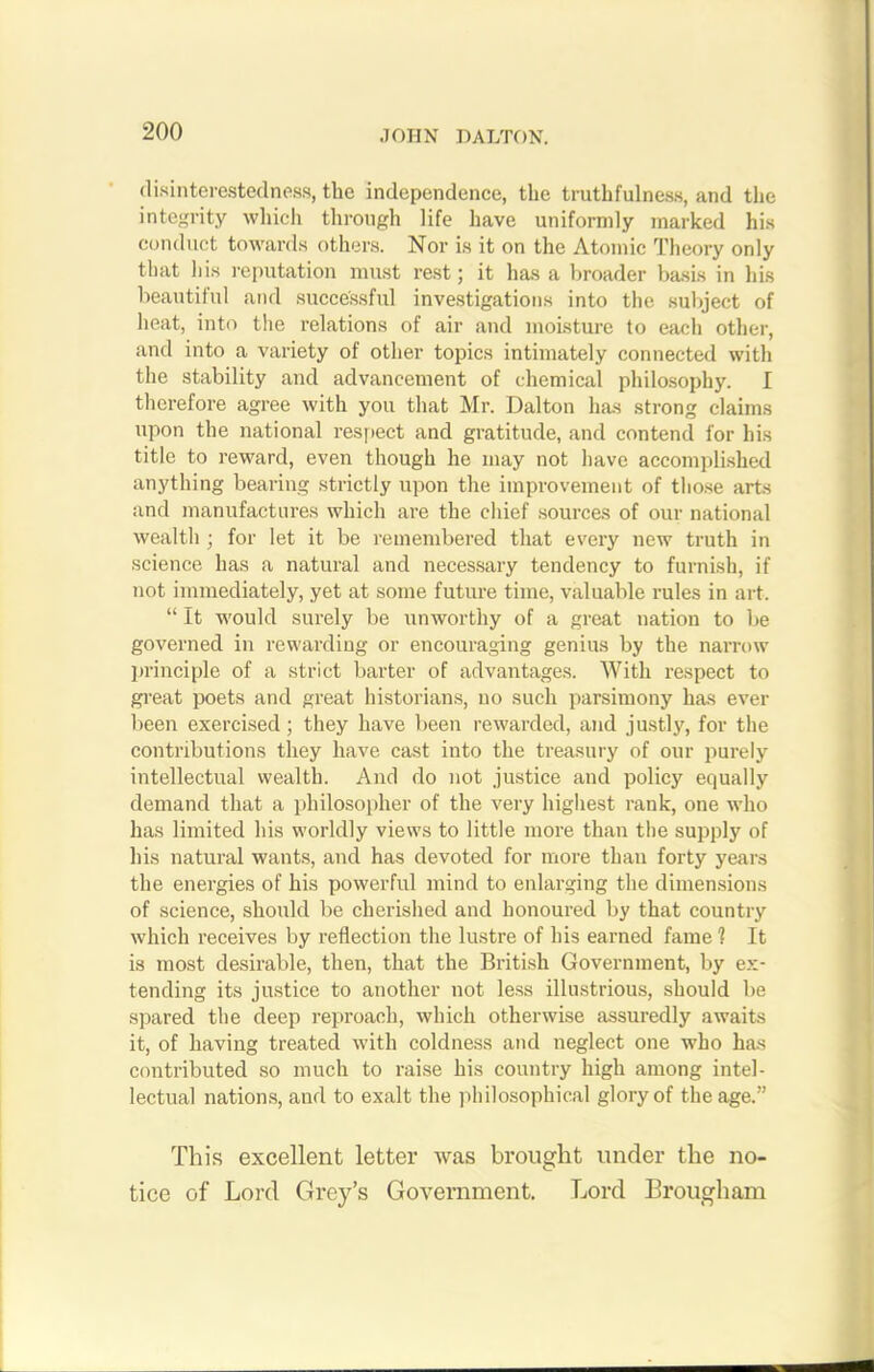 disinterestedness, the independence, the truthfulness, and the integrity which through life have uniformly marked his conduct towards others. Nor is it on the Atomic Theory only that his reputation must rest; it has a broader basis in his beautiful and successful investigations into the subject of heat, into the relations of air and moisture to each other, and into a variety of other topics intimately connected with the stability and advancement of chemical philosophy. I therefore agree with you that Mr. Dalton has strong claims upon the national respect and gratitude, and contend for his title to reward, even though he may not have accomplished anything bearing strictly upon the improvement of those arts and manufactures which are the chief sources of our national wealth ; for let it be remembered that every new truth in science has a natural and necessary tendency to furnish, if not immediately, yet at some future time, valuable rules in art. “ It would surely be unworthy of a great nation to be governed in rewarding or encouraging genius by the narrow principle of a strict barter of advantages. With respect to great poets and great historians, no such parsimony has ever been exercised ; they have been rewarded, and justly, for the contributions they have cast into the treasury of our purely intellectual wealth. And do not justice and policy equally demand that a philosopher of the very highest rank, one who has limited his worldly views to little more than the supply of his natural wants, and has devoted for more than forty years the energies of his powerful mind to enlarging the dimensions of science, should be cherished and honoured by that country which receives by reflection the lustre of his earned fame 1 It is most desirable, then, that the British Government, by ex- tending its justice to another not less illustrious, should be spared the deep reproach, which otherwise assuredly awaits it, of having treated with coldness and neglect one who has contributed so much to raise his country high among intel- lectual nations, and to exalt the philosophical glory of the age.” This excellent letter was brought under the no- tice of Lord Grey’s Government. Lord Brougham