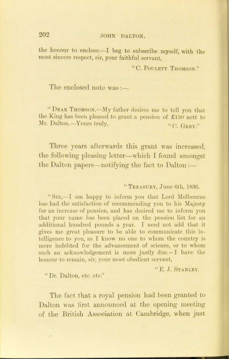 .701 IN DALTON. the honour to enclose.—I beg to subscribe myself, with the most sincere respect, sir, your faithful servant, “C. Poulett Thomson.” The enclosed note was:— “ Dear Thomson,—My father desires me to tell you that the King has been pleased to grant a pension of £150 nett to Mr. Dalton.—Yours truly, up r, » Three years afterwards this grant was increased, the following pleasing letter—which I found amongst the Dalton papers—notifying the fact to Dalton :— “ Treasury, June 6th, 1836. “ Sir,—I am happy to inform you that Lord Melbourne has had the satisfaction of recommending you to his Majesty for an increase of pension, and has desired me to inform you that your name has been placed on the pension list for an additional hundred pounds a year. I need not add that it gives me great pleasure to be able to communicate this in- telligence to you, as I know no one to whom the country is more indebted for the advancement of science, or to whom such an acknowledgement is more justly due. —I have the honour to remain, sir, your most obedient servant, “ E. J. Stanley. “ Dr. Dalton, etc. etc.” The fact that a royal pension had been granted to Dalton was first announced at the opening meeting of the British Association at Cambridge, when just