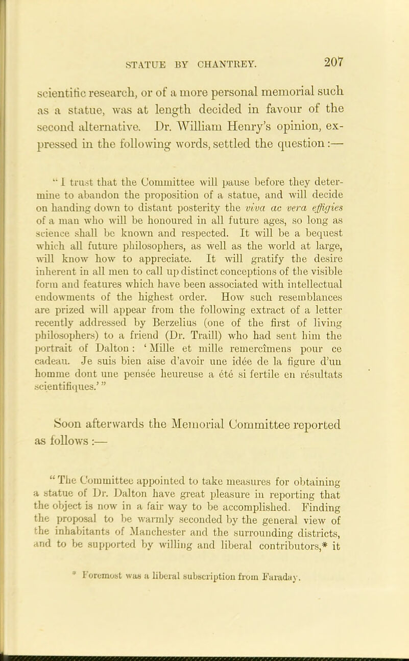 STATUE BY CHANTREY. scientific research, or of a more personal memorial such as a statue, was at length decided in favour of the second alternative. Dr. William Henry’s opinion, ex- pressed in the following words, settled the question:— “ 1 trust that the Committee will pause before they deter- mine to abandon the proposition of a statue, and will decide on handing down to distant posterity the viva ac vera effigies of a man who will be honoured in all future ages, so long as science shall be known and respected. It will be a bequest which all future philosophers, as well as the world at large, will know how to appreciate. It will gratify the desire inherent in all men to call up distinct conceptions of the visible form and features which have been associated with intellectual endowments of the highest order. How such resemblances are prized will appear from the following extract of a letter recently addressed by Berzelius (one of the first of living philosophers) to a friend (Dr. Traill) who had sent him the portrait of Dalton : ‘ Mille et mille remercimens pour ce cadeau. Je suis bien aise d’avoir une idee de la figure d’uu homme dont une pensee heureuse a ete si fertile en residtats scientifiques.’ ” Soon afterwards the Memorial Committee reported as follows :— The Committee appointed to take measures for obtaining a statue of Dr. Dalton have great pleasure in reporting that the object is now in a fair way to be accomplished. Finding the proposal to be warmly seconded by the general view of • he inhabitants of Manchester and the surrounding districts, and to be supported by willing and liberal contributors* it I oremost was a liberal subscription from Faraday.