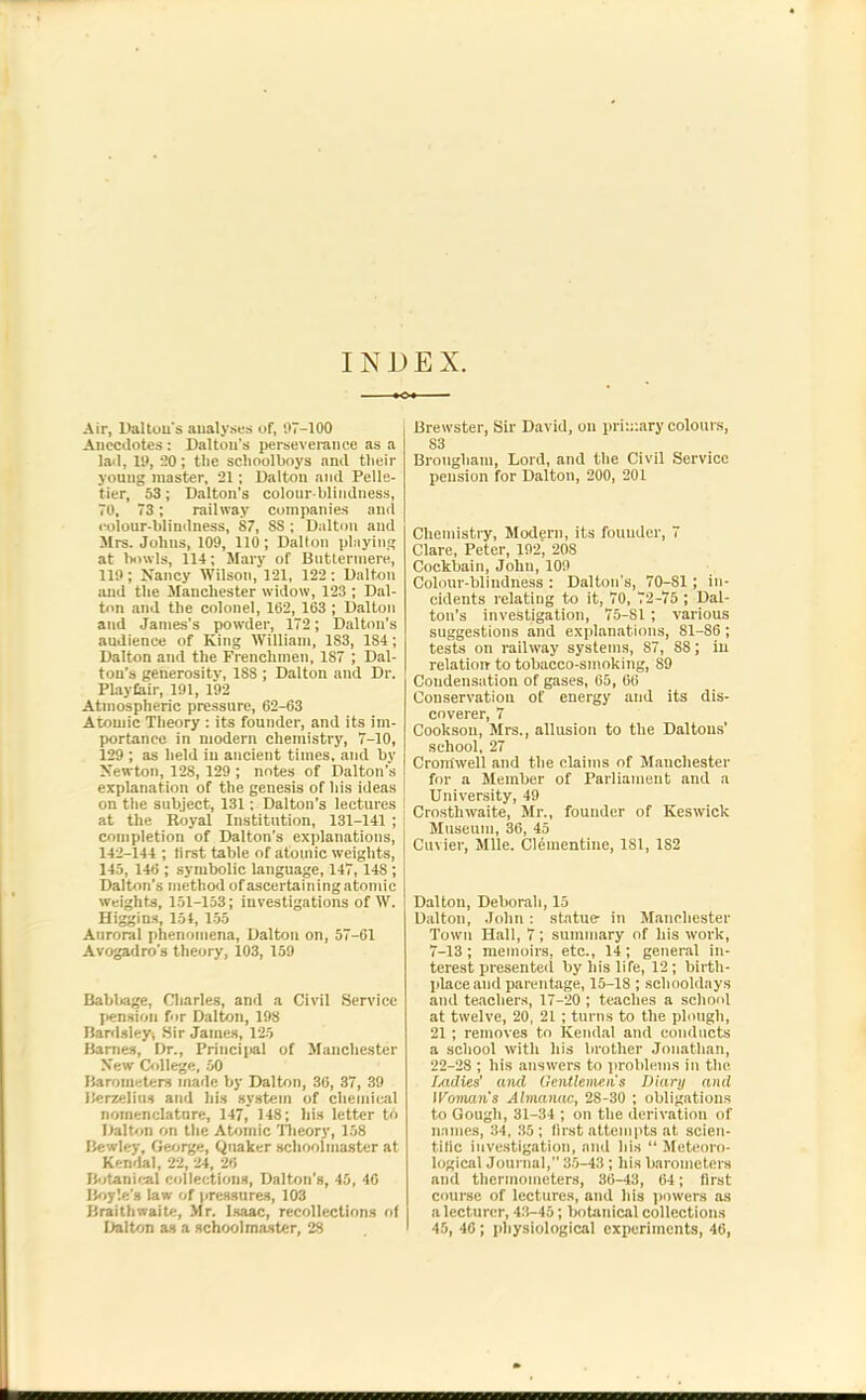 Air, Dalton's analyses of, 97-100 Anecdotes : Dalton’s perseverance as a lad, 19, 20; the schoolboys and their young master, 21; Dalton and Pelle- tier, 53; Dalton’s colour blindness, 70, 73 ; railway companies and colour-blindness, 87, SS ; Dalton and Mrs. Johns, 109, 110; Dalton playing at howls, 114; Mary of Buttermere, 119 ; Nancy Wilson, 121, 122 ; Dalton and the Manchester widow, 123 ; Dal- ton and the colonel, 162, 163 ; Dalton and James's powder, 172; Dalton’s audience of King William, 183, 184; Dalton and the Frenchmen, 187 ; Dal- ton's generosity, 188 ; Dalton and Dr. Playfair, 191, 192 Atmospheric pressure, 62-63 Atomic Theory : its founder, and its im- portance in modern chemistry, 7-10, 129 ; as held in ancient times, and by Newton, 128, 129 ; notes of Dalton’s explanation of the genesis of his ideas on the subject, 131; Dalton’s lectures ! at the Royal Institution, 131-141 ; completion of Dalton’s explanations, 142-144 ; first table of atomic weights, 145, 146 ; symbolic language, 147, 148 ; Dalton’s method of ascertaining atomic weights, 151-153; investigations of W. Higgins, 154, 155 Auroral phenomena, Dalton on, 57-61 Avogadro’s theory, 103, 159 Babbage, Charles, and a Civil Service pension for Dalton, 198 Bardsley, Sir James, 125 Barnes, Dr., Principal of Manchester New College, 50 Barometers made by Dalton, 30, 37, 39 Berzelius and his system of chemical nomenclature, 147, 14S; his letter to Dalton on the Atomic Theory, 158 Bewley, George, Quaker schoolmaster at Kendal, 22, 24, 26 Botanical collections, Dalton’s, 45, 46 Boyle’s law of pressures, 103 Braithwaite, Mr. Isaac, recollections of Dalton as a schoolmaster, 28 Brewster, Sir David, on primary colours, S3 Brougham, Lord, and the Civil Service pension for Dalton, 200, 201 Chemistry, Modern, its founder, 7 Clare, Peter, 192', 208 Cockbain, John, 109 Colour-blindness : Dalton's, 70-81 ; in- cidents relating to it, 70, 72-75 ; Dal- ton’s investigation, 75-81 ; various suggestions and explanations, 81-86; tests on railway systems, 87, 88; in relation to tobacco-smoking, 89 Condensation of gases, 65, 66 Conservation of energy and its dis- coverer, 7 Cookson, Mrs., allusion to the Daltons’ school, 27 Cromwell and the claims of Manchester for a Member of Parliament and a University, 49 Crosthwaite, Mr., founder of Keswick Museum, 36, 45 Cuvier, Mile. Clementine, 181, 182 Dalton, Deborah, 15 Dalton, John : statue- in Manchester Town Hall, 7; summary of liis work, 7-13 ; memoirs, etc., 14 ; general in- terest presented by his life, 12; birth- place and parentage, 15-18; schooldays and teachers, 17-20 ; teaches a school at twelve, 20, 21 ; turns to the plough, 21 ; removes to Kendal and conducts a school with his brother Jonathan, 22-28 ; his answers to problems in the ladies' and Gentlemens Diary and IFoman’s Almanac, 28-30 ; obligations to Gough, 31-34 ; on the derivation of names, 34, 35 ; first attempts at scien- tific investigation, and his “ Meteoro- logical Journal, 35-43 ; his barometers and thermometers, 36-43, 64; first course of lectures, and his powers as a lecturer, 43-45; botanical collections 45, 46; physiological experiments, 46,