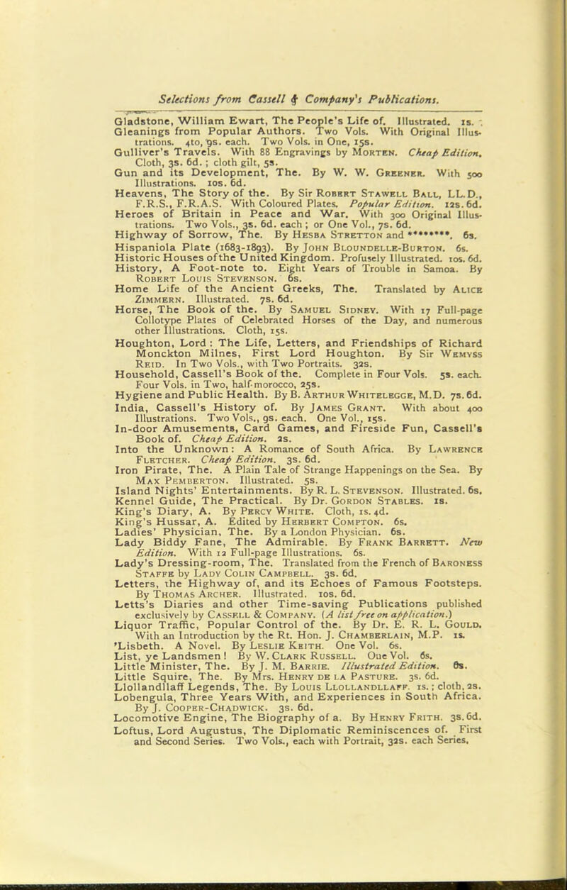 Gladstone, William Ewart, The People’s Life of. Illustrated, is. Gleanings from Popular Authors. Two Vols. With Original Illus- trations. 4to, tjs. each. Two Vols. in One, 15s. Gulliver’s Travels. With 88 Engravings by Morten. Cheap Edition. Cloth, 3s. 6d.; cloth gilt, 5s. Gun and its Development, The. By W. W. Greener. With 500 Illustrations. 10s. 6d. Heavens, The Story of the. By Sir Robrrt Stawell Ball, LL.D., F.R.S., F.R.A.S. With Coloured Plates. Popular Edition. 12s. 6d. Heroes of Britain in Peace and War. With 300 Original Illus- trations. Two Vols., 3s. 6d. each ; or One Vo!., 7s. 6d. Highway of Sorrow, The. By Hesba Stretton and *♦•**•••. 6s. Hispaniola Plate (1683-1893). By John Bloundelle-Burton. 6s. Historic Houses ofthe United Kingdom. Profusely Illustrated. ros.6d. History, A Foot-note to. Eight Years of Trouble in Samoa. By Robert Louis Stevenson. 6s. Home Life of the Ancient Greeks, The. Translated by Alice Zimmern. Illustrated. 7s. 6d. Horse, The Book of the. By Samuel Sidney. With 17 Full-page Collotype Plates of Celebrated Horses of the Day, and numerous other Illustrations. Cloth, 15s. Houghton, Lord : The Life, Letters, and Friendships of Richard Monckton Milnes, First Lord Houghton. By Sir Wkmyss Reid. In Two Vols., with Two Portraits. 32s. Household, Cassell’s Book of the. Complete in Four Vols. 53. each. Four Vols. in Two, half morocco, 25s. Hygiene and Public Health. By B. Arthur Whitelegge, M.D. 7s. 6d. India, Cassell’s History of. By James Grant. With about 400 Illustrations. Two Vols., gs. each. One Vol., 15s. In-door Amusements, Card Games, and Fireside Fun, Cassell's Book of. Cheap Edition. 2S. Into the Unknown: A Romance of South Africa. By Lawrence Fletcher. Cheap Edition. 3s. 6d. Iron Pirate, The. A Plain Tale of Strange Happenings on the Sea. By Max Pemberton. Illustrated. 5s. Island Nights’Entertainments. By R. L. Stevenson. Illustrated. 6s. Kennel Guide, The Practical. By Dr. Gordon Stables, is. King’s Diary, A. By Percy White. Cloth, is. 4d. King’s Hussar, A. Edited by Herbert Compton. 6s. Ladies’ Physician, The. By a London Physician. 6s. Lady Biddy Fane, The Admirable. By Frank Barrett. New Edition. With 12 Full-page Illustrations. 6s. Lady’s Dressing-room, The. Translated from the French of Baroness Staffe by Lady Colin Campbell. 3s. 6d. Letters, the Highway of, and its Echoes of Famous Footsteps. By Thomas Archer. Illustrated. 10s. 6d. Letts’s Diaries and other Time-saving Publications published exclusively by Cassell & Company. (A list free on application.) Liquor Traffic, Popular Control of the. By Dr. E. R. L. Gould. With an Introduction by the Rt. Hon. J. Chamberlain, M.P. is. ’Lisbeth. A Novel. By Leslie Keith. One Vol. 6s. List, ye Landsmen 1 By W. Clark Russell. OueVol. 6s. Little Minister, The. By J. M. Barrie. Illustrated Edition. 0s. Little Squire, The. By Mrs. Henry de la Pasture. 3s. 6d. Llollandllaff Legends, The. By Louis Llollandllaff. is. ; cloth, 2s. Lobengula, Three Years With, and Experiences in South Africa. By J. Cooper-Chadwick. 3s. 6d. Locomotive Engine, The Biography of a. By Henry Frith. 3s. 6d. Loftus, Lord Augustus, The Diplomatic Reminiscences of. First and Second Series. Two Vols., each with Portrait, 32s. each Series.