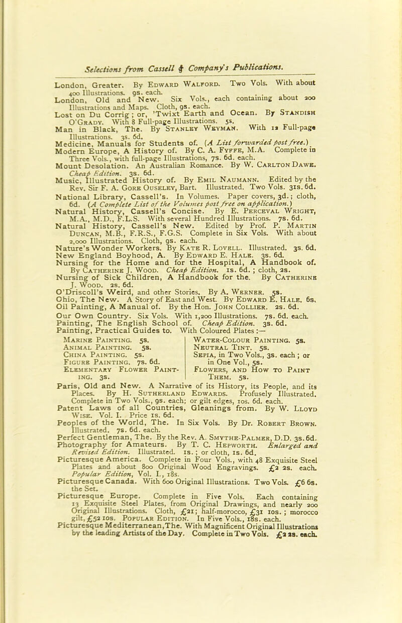 London, Greater. By Edward Walford. Two Vols. With about 400 Illustrations, gs. each. . . London, Old and New. Six Vols., each containing about 200 Illustrations and Maps. Cloth, gs. each. Lost on Du Corrig; or, ’Twixt Earth and Ocean. By Standish O'Grady. With 8 Full-page Illustrations. 5s. Man in Black, The. By Stanley Weyman. With 1* Full-page Illustrations. 3s. fid. Medicine, Manuals for Students of. [A List forwarded post free.) Modern Europe, A History of. By C. A. Fyffe, M.A. Complete in Three Vols., with full-page Illustrations, 7s. 6d. each. Mount Desolation. An Australian Romance. By W. CarltonDawe. Cheap Edition. 3s. 6d. Music, Illustrated History of. By Emil Naumann. Edited by the Rev. Sir F. A. Gore Ouseley, Bart. Illustrated. Two Vols. 31s. 6d. National Library, Cassell’s. In Volumes. Paper covers, 3d.; cloth, 6d. (A Complete List of the Volumes post free on application.) Natural History, Cassell’s Concise. By E. Perceval Wright, M.A., M.D., F.L.S. With several Hundred Illustrations. 7s. 6d. Natural History, Cassell’s New. Edited by Prof. P. Martin Duncan, M.B., F.R.S., F.G.S. Complete in Six Vols. With about 2,000 Illustrations. Cloth, gs. each. Nature’s Wonder Workers. By Kate R. Lovell. Illustrated. 3s. 6d. New England Boyhood, A. By Edward E. Hale. 3s. 6d. Nursing for the Home and for the Hospital, A Handbook of. By Catherine J. Wood. Cheap Edition, is. 6d. ; cloth, as. Nursing of Sick Children, A Handbook for the. By Catherine J. Wood. as. 6d. O’Driscoll’s Weird, and other Stories. By A. Werner. 5s. Ohio, The New. A Story of East and West. By Edward E. Hale. 6s, Oil Painting, A Manual of. By the Hon. John Collier, as. 6d. Our Own Country. Six Vols. With 1,200 Illustrations. 7s. 6d. each. Painting, The English School of. Cheap Edition. 3s. 6d. Painting, Practical Guides to. With Coloured Plates Marine Painting. 5s. Animal Painting. 5s. China Painting. 5s. Figure Painting. 7s. 6d. Elementary Flower Paint- ing. 3s. Water-Colour Painting. 5s. Neutral Tint. 5s. Sepia, in Two Vols., 3s. each ; or in One Vol., 5s. Flowers, and How to Paint Them. 5s. Paris, Old and New. A Narrative of its History, its People, and its Places. By H. Sutherland Edwards. Profusely Illustrated. Complete in Two Vols., gs. each; or gilt edges, 10s. 6d. each. Patent Laws of all Countries, Gleanings from. By W. Lloyd Wise. Vol. I. Price is. 6d. Peoples of the World, The. In Six Vols. By Dr. Robert Brown. Illustrated. 7s. 6d. each. Perfect Gentleman, The. By the Rev. A. Smythe-Palmer, D.D. 3s. 6d. Photography for Amateurs. By T. C. Hepworth. Enlarged and Revised Edition. Illustrated, is.; or cloth, is. 6d. Picturesque America. Complete in Four Vols., with 48 Exquisite Steel Plates and about 800 Original Wood Engravings. £2 as. each. Popular Edition, Vol. I., 18s. Picturesque Canada. With 600 Original Illustrations. Two Vols. £6 6s. the Set. Picturesque Europe. Complete in Five Vols. Each containing 13 Exquisite Steel Plates, from Original Drawings, and nearly 200 Original Illustrations. Cloth, £21; half-morocco, £31 10s. ; morocco gilt, £52 10s. Popular Edition. In Five Vols., 18s. each. Picturesque Mediterranean,The. With Magnificent Original Illustrations by the leading Artists of the Day. Complete in Two Vols. £2 23. each.