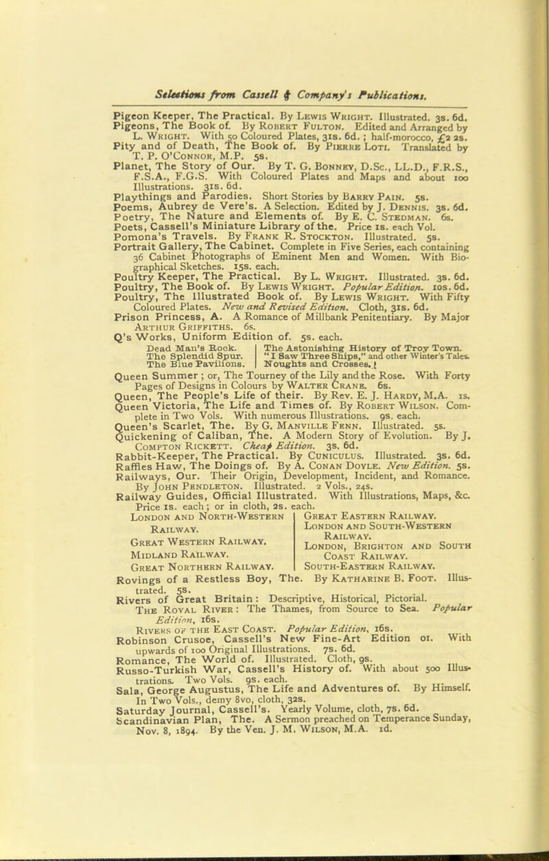 Pigeon Keeper, The Practical. By Lewis Wright. Illustrated. 3s. 6d. Pigeons, The Book of. By Robert Fulton. Edited and Arranged by L. Wright. With so Coloured Plates, 31s. 6d. ; half-morocco, £2 2s. Pity and of Death, The Book of. By Pierre Loti. Translated by T. P. O’Connor, M.P. 5s. Planet, The Story of Our. By T. G. Bonney, D.Sc., LL.D., F.R.S., F.S.A., F.G.S. With Coloured Plates and Maps and about 100 Illustrations. 31s. 6d. Playthings and Parodies. Short Stories by Barry Pain. 5s. Poems, Aubrey de Vere’s. A Selection. Edited by J. Dennis. 3s. 6d. Poetry, The Nature and Elements of. By E. C. Stedman. 6s. Poets, Cassell’s Miniature Library of the. Price is. each Vol. Pomona’s Travels. By Frank R. Stockton. Illustrated. 5s. Portrait Gallery, The Cabinet. Complete in Five Series, each containing 36 Cabinet Photographs of Eminent Men and Women. With Bio- graphical Sketches. 15s. each. Poultry Keeper, The Practical. By L. Wright. Illustrated. 3s. 6d. Poultry, The Book of. By Lewis Wright. Popular Edition- ios.6d. Poultry, The Illustrated Book of. By Lewis Wright. With Fifty Coloured Plates. New and Revised Edition. Cloth, 31s. 6d. Prison Princess, A. A Romance of Millbank Penitentiary. By Major Arthur Griffiths. 6s. Q’s Works, Uniform Edition of. 5s. each. Bead Sian’s Rook. I The Astonishing History of Troy Town. The Splendid Spur. “ I Saw Three Ships,” and other Winter’s Tales. The Blue Pavilions. | Noughts and Crosses. ( Queen Summer ; or, The Tourney of the Lily and the Rose. With Forty Pages of Designs in Colours by Walter Crane. 6s. Queen, The People’s Life of their. By Rev. E. J. Hardy, M.A. is. Queen Victoria, The Life and Times of. By Robert Wilson. Com- plete in Two Vols. With numerous Illustrations. 9s. each. Queen’s Scarlet, The. By G. Manville Fenn. Illustrated. 5s. Quickening of Caliban, The. A Modern Story of Evolution. By J. Compton Rickett. Cheap Edition. 3s. 6d. Rabbit-Keeper, The Practical. By Cuniculus. Illustrated. 3s. 6d. Raffles Haw, The Doings of. By A. Conan Doyle. New Edition. 5s. Railways, Our. Their Origin, Development, Incident, and Romance. By John Pendleton. Illustrated. 2 Vols., 24s. Railway Guides, Official Illustrated. With Illustrations, Maps, &c. Price is. each; or in cloth, 2S. each. Great Eastern Railway. London and South-Western Railway. London, Brighton and South Coast Railway. South-Eastern Railway. By Katharine B. Foot. IIlus- London and North-Western Railway. Great Western Railway. Midland Railway. Great Northern Railway. Rovings of a Restless Boy, The. trated. 5®- . . . . . , Rivers of Great Britain: Descriptive, Historical, Pictorial. The Roval River : The Thames, from Source to Sea. Popular Edition, 16s. Rivers of the East Coast. Popular Edition, 16s. Robinson Crusoe, Cassell’s New Fine-Art upwards of 100 Original Illustrations. 7s. 6d. Romance, The World of. Illustrated. Cloth, 9s. Russo-Turkish War, Cassell’s History of. With about 500 trations. Two Vols. 9s. each. Sala, George Augustus, The Life and Adventures of. By Himself. In Two Vols., demy 8vo, cloth, 32s. Saturday Journal, Cassell’s. Yearly Volume, cloth, 7s. 6d. Scandinavian Plan, The. A Sermon preached on Temperance Sunday, Nov. 8, 1894. By the Ven. J. M. Wilson, M.A. id. Edition 01. With Illus-