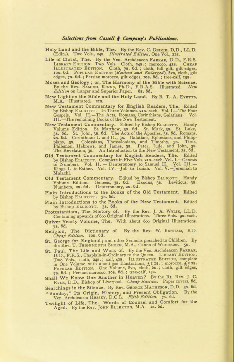 Holy Land and the Bible, The. By the Rev. C. Ghikie, D.D., LL.D. (Edin.). Two Vols., 248. Illustrated Edition, One Vol., 21s. Life of Christ, The. By the Ven. Archdeacon Farrar, D.D., F.R.S. Library Edition. Two Vols. Cloth, 24s.; morocco, 42s. Cheap Illustrated Edition. Cloth, 7s. 6d.; cloth, full gilt, gilt edges, 10s. 6d. Popular Edition (Revised and Enlarged), 8vo, cloth, gilt edges, 7s. 6d.; Persian morocco, gilt edges, 10s. 6d. ; tree-calf, 15s. Moses and Geology ; or, The Harmony of the Bible with Science. By the Rev. Samuel Kinns, Ph.D., F.R.A.S. Illustrated. Neva Edition on Larger and Superior Paper. 8s. 6d. New Light on the Bible and the Holy Land. By B. T. A. Evetts, M.A. Illustrated. 21s. New Testament Commentary for English Readers, The. Edited by Bishop Ellicott. In Three Volumes. 21s. each. Vol. I.—The Four Gospels. Vol. II.—The Acts, Romans, Corinthians, Galatians. Vol. III.—The remaining Books of the New Testament. New Testament Commentary. Edited by Bishop Ellicott. Handy Volume Edition. St. Matthew, 3s. 6d. St. Mark, 3s. St. Luke, 3s. 6d. St. John, 3s. 6d. The Acts of the Apostles, 3s. 6d. Romans, 2s. 6d. Corinthians I. and II., 3s. Galatians, Ephesians, and Philip- pians, 3s. Colossians, Thessalonians, and Timothy, 3s. Titus, Philemon, Hebrews, and James, 3s. Peter, Jude, and John, 3s. The Revelation, 3s. An Introduction to the New Testament, 3s. 6d. Old Testament Commentary for English Readers, The. Edited by Bishop Ellicott. Complete in Five Vols. 21s. each. Vol. I.—Genesis to Numbers. Vol. II. —Deuteronomy to Samuel II. Vol. III.— Kings I. to Esther. Vol. IV.—Job to Isaiah. Vol. V.—Jeremiah to Malachi. Old Testament Commentary. Edited by Bishop Ellicott. Handy Volume Edition. Genesis, 3s. 6d. Exodus, 3s. Leviticus, 3s. Numbers, 2S. 6d. Deuteronomy, 2s. 6d. Plain Introductions to the Books of the Old Testament. Edited by Bishop Ellicott. 3s. 6d. Plain Introductions to the Books of the New Testament. Edited by Bishop Ellicott. 3s. 6d. Protestantism, The History of. By the Rev. J. A. Wylie, LL.D. Containing upwards of 600 Original Illustrations. Three Vols. gs.each. Quiver Yearly Volume, The. With about 600 Original Illustrations. 7s. 6d. Religion, The Dictionary of By the Rev. W. Benham, B.D. Cheap Edition. 10s. 6d. St. George for England ; and other Sermons preached to Children. By the Rev. T. Teignmouth Shore, M.A., Canon of Worcester. 5s. St. Paul, The Life and Work of. By the Ven. Archdeacon Farrar, D.D., F.R.S., Chaplain-in-Ordinary to the Queen. Library Edition. Two Vols., cloth, 24s. ; calf, 42s. Illustrated Edition, complete in One Volume, with about 300 Illustrations, £1 is. ; morocco, £2 2s. Popular Edition. One Volume, 8vo, cloth, 6s.; cloth, gilt edges, 7s. 6d. ; Persian morocco, 10s. 6d. ; tree-calf, 15s. Shall We Know One Another in Heaven? By the Rt. Rev. J. C. Ryle, D.D., Bishop of Liverpool. Cheap Edition. Paper covers, 6d. Searchings in the Silence. By Rev. George Matheson, D.D. 3s. 6d. “Sunday,” Its Origin, History, and Present Obligation. By the Ven. Archdeacon Hessey, D.C.L. Fijth Edition. 7s. 6d. Twilight of Life, The. Words of Counsel and Comfort for the Aged. By the Rev. John Ellerton, M.A. is. 6d.