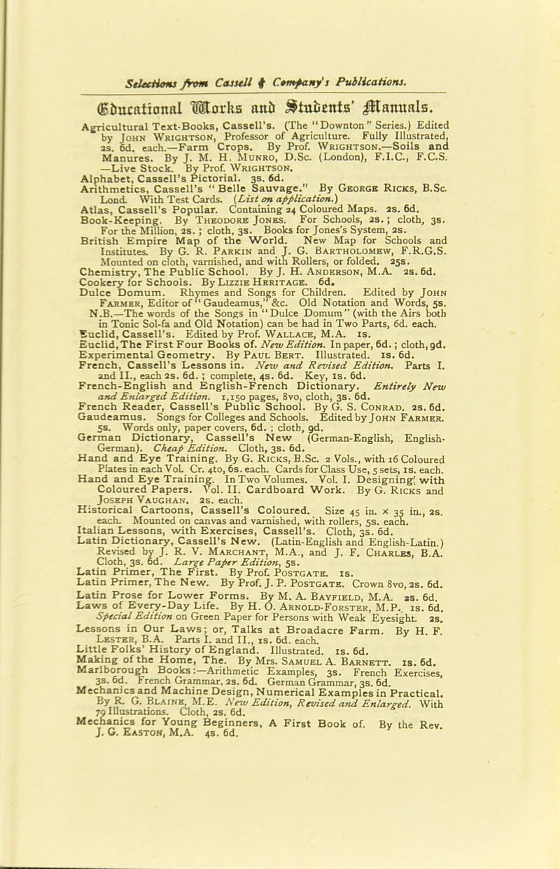 (g&mational l®orks anti ^tuiscnta’ $1 Rituals. Agricultural Text-Books, Cassell’s. (The “Downton Series.) Edited by John Wrightson, Professor of Agriculture. Fully Illustrated, as. 6d. each.—Farm Crops. By Prof. Wrightson.—Soils and Manures. By J. M. H. Munro, D.Sc. (London), F.I.C., F.C.S. —Live Stock. By Prof. Wrightson. Alphabet, Cassell’s Pictorial. 3s. 6d. Arithmetics, Cassell’s “ Belle Sauvage.’’ By George Ricks, B.Sc. Lond. With Test Cards. (List on application.) Atlas, Cassell’s Popular. Containing 24 Coloured Maps. as. 6d. Book-Keeping. By Theodore Jones. For Schools, as.; cloth, 3s. For the Million, as.; cloth, 3s. Books for Jones’s System, 2s. British Empire Map of the World. New Map for Schools and Institutes. By G. R. Parkin and J. G. Bartholomew, F.R.G.S. Mounted on cloth, varnished, and with Rollers, or folded. 35s. Chemistry, The Public School. By J. H. Anderson, M.A. as. 6d. Cookery for Schools. By Lizzie Heritage. 6d. Dulce Domum. Rhymes and Songs for Children. Edited by John Farmer, Editor of “ Gaudeamus, &c. Old Notation and Words, 5s. N.B.—The words of the Songs in “Dulce Domum” (with the Airs both in Tonic Sol-fa and Old Notation) can be had in Two Parts, 6d. each. Euclid, Cassell’s. Edited by Prof. Wallace, M.A. is. Euclid, The First Four Books of. New Edition. In paper, 6d.; cloth, gd. Experimental Geometry. By Paul Bert. Illustrated, is. 6d. French, Cassell’s Lessons in. New and Revised Edition. Parts I. and II., each as. 6d. ; complete, 4s. 6d. Key, is. 6d. French-English and English-French Dictionary. Entirely New and Enlarged Edition. 1,150 pages, 8vo, cloth, 3s. 6d. French Reader, Cassell’s Public School. By G. S. Conrad. 2s. 6d. Gaudeamus. Songs for Colleges and Schools. Edited by John Farmer. 5s. Words only, paper covers, 6d. ; cloth, gd. German Dictionary, Cassell’s New (German-English, English- German). Cheap Edition. Cloth, 3s. 6d. Hand and Eye Training. By G. Ricks, B.Sc. 2 Vols., with 16 Coloured Plates in each VoL Cr. 4to, 6s. each. Cards for Class Use, 5 sets, is. each. Hand and Eye Training. In Two Volumes. Vol. I. Designing; with Coloured Papers. Vol. II. Cardboard Work. By G. Ricks and Joseph Vaughan. 2s. each. Historical Cartoons, Cassell’s Coloured. Size 45 in. x 35 in., 2S. each. Mounted on canvas and varnished, with rollers, 5s. each. Italian Lessons, with Exercises, Cassell's. Cloth, 3s. 6d. Latin Dictionary, Cassell’s New. (Latin-English and English-Latin.) Revised by J. R. V. Marchant, M.A., and J. F. Charles, B.A. Cloth, 3s. 6d. Large Paper Edition. 5s. Latin Primer, The First. By Prof. Postgate. is. Latin Primer, The New. By Prof. J. P. Postgate. Crown 8vo, 2s. 6d. Latin Prose for Lower Forms. By M. A. Bayfield, M.A. as. 6d Laws of Eveor-Day Life. By H. O. Arnold-Forster, M.P. is. 6d. Special Edition on Green Paper for Persons with Weak Eyesight, as. Lessons in Our Laws; or, Talks at Broadacre Farm. By H. F. Lester, B.A. Parts I. and II., is. 6d. each. Little Folks’History of England. Illustrated, is. 6d. Making of the Home, The. By Mrs. Samuel A. Barnett, is. 6d. Marlborough Books:—Arithmetic Examples, 3s. French Exercises, 3s. 6d. French Grammar, 2s. 6d. German Grammar, 3s. 6d. Mechanics and Machine Design, Numerical Examples in Practical. By R- G. Blaine, M.E. New Edition, Revised and Enlarged. With 79 Illustrations. Cloth, 2S. 6d. Mechanics for Young Beginners, A First Book of. By the Rev J. G. Easton, M.A. 4s. 6d.