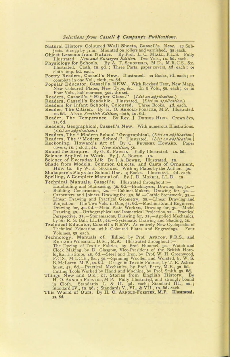 Natural History Coloured Wall Sheets, Cassell’s New. 17 Sub- jects. Size 39 by 31 in. Mounted on rollers and varnished. 3s. each. Object Lessons from Nature. By Prof. L. C. Miall, F.L.S. Fully Illustrated. New and Enlarged Edition. Two Vols., is. 6d. each. Physiology for Schools. By A. T. Schofield, M.D., M.R.C.S.,&c. Illustrated. Cloth, is. gd. ; Three Parts, paper covers, 5d. each ; or cloth limp, 6d. each. Poetry Readers, Cassell’s New. Illustrated. 12 Books, id. each; or complete in one Vol., cloth, is. 6d. Popular Educator, Cassell's NEW. With Revised Text, New Maps, New Coloured Plates, New Type, &c. In 8 Vols., 5s. each; or in Four Vols., half-morocco, 50s. the set Readers, Cassell’s “Higher Class.” (List on application.') Readers, Cassell’s Readable. Illustrated. (List on application.) Readers for Infant Schools, Coloured. Three Books. 4d. each. Reader, The Citizen. By H. O. Arnold-Forster, M.P. Illustrated, is. 6d. Also a Scottish Edition, cloth, is. 6d. Reader, The Temperance. By Rev. J. Dennis Hird. Crown 8vo, is. 6d. Readers, Geographical, Cassell's New. With numerous Illustrations. (List on application.) Readers, The “Modern School” Geographical. (List on application.) Readers, The “Modern School.” Illustrated. (List on application.) Reckoning, Howard’s Art of. By C. Frusher Howard. Paper covers, is. ; cloth, 2S. New Edition, 5s. Round the Empire. By G. R. Parkin. Fully Illustrated, is. 6d. Science Applied to Work. By J. A. Bower, is. Science of Everyday Life By J. A. Bower. Illustrated, is. Shade from Models, Common Objects, and Casts of Ornament, How to. By W. E. Sparkes. With 25 Plates by the Author. 3s. Shakspere’s Plays for School Use. 9 Books. Illustrated. 6d. each. Spelling, A Complete Manual of. By J. D. Morell, LL.D. is. Technical Manuals, Cassell’s. Illustrated throughout:— Handrailing and Staircasing, 3s. 6d.—Bricklayers, Drawing for, 3s.— Building Construction, 2S. — Cabinet-Makers, Drawing for, 3s. — Carpenters and Joiners, Drawing for, 3s. 6d.—Gothic Stonework, 3s.— Linear Drawing and Practical Geometry, 2s.—Linear Drawing and Projection. The Two Vols. in One, 3s. 6d.—Machinists and Engineers, Drawing for, 4s. 6d.—Metal-Plate Workers, Drawing for, 3s.—Model Drawing, 3s.—Orthographical and Isometrical Projection, 2S.—Practical Perspective, 3s.—Stonemasons, Drawing for, 3s.—Applied Mechanics, by Sir R. S. Ball, LL.D., 2s.—Systematic Drawing and Shading, 2s. Technical Educator, Cassell’s NEW. An entirely New Cyclopaedia of Technical Education, with Coloured Plates and Engravings. Four Volumes, 5s. each. Technology, Manuals of. Edited by Prof. Ayrton, F.R.S., and Richard Wormell, D.Sc., M.A. Illustrated throughout:— The Dyeing of Textile Fabrics, by Prof. Hummel, 5s.—Watch and Clock Making, by D. Glasgow, Vice-President of the British Horo- logfcal Institute, 4s. 6d.—Steel and Iron, by Prof. W. H. Greenwood, F.C.S., M.I.C.E., &c., 5s.—Spinning Woollen and Worsted, by W. S. B. McLaren, M.P.,4S.6d.—Design in Textile Fabrics, by T. R. Ashen- hurst, 4s. 6d.—Practical Mechanics, by Prof. Perry, M.E., 3s. 6d.— Cutting Tools Worked by Hand and Machine, by Prof. Smith, 3s. 6d. Things New and Old ; or, Stories from English History. By H. O. Arnold-Forster, M.P. Fully Illustrated, and strongly bound in Cloth. Standards I. & II., gd. each; Standard III., is.; Standard IV., is. 3d. ; Standards V., VI., & VII., is. 6d. each. This World of Ours. By H. O. Arnold-Forster, M.P. Illustrated. 3s. 6d.
