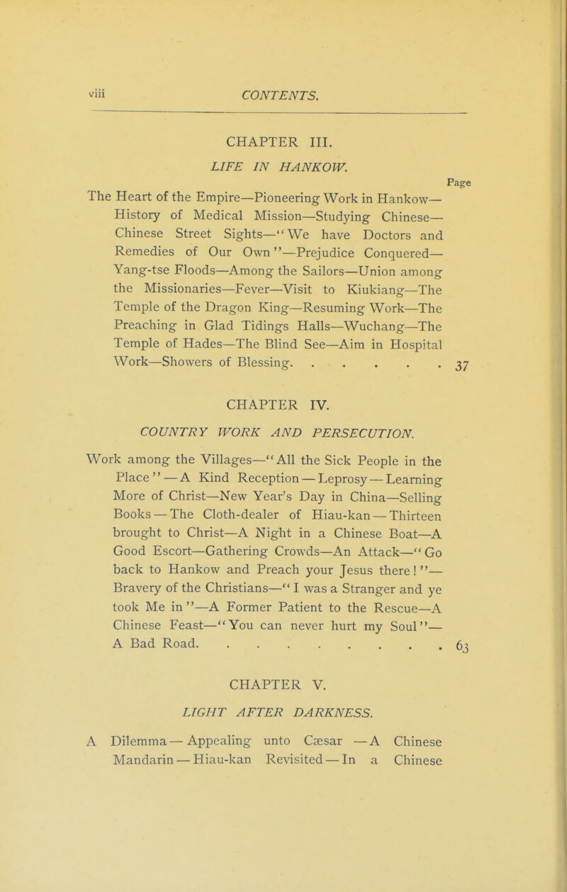 CHAPTER III. LIFE IN HANKOW. Page The Heart of the Empire—Pioneering Work in Hankow— History of Medical Mission—Studying Chinese- Chinese Street Sights—We have Doctors and Remedies of Our Own —Prejudice Conquered— Yang-tse Floods—Among the Sailors—Union among the Missionaries—Fever—Visit to Kiukiang—The Temple of the Dragon King—Resuming Work—The Preaching in Glad Tidings Halls—Wuchang—The Temple of Hades—The Blind See—Aim in Hospital Work—Showers of Blessing 37 CHAPTER IV. COUNTRY WORK AND PERSECUTION. Work among the Villages— All the Sick People in the Place  — A Kind Reception — Leprosy — Learning More of Christ—New Year's Day in China—Selling Books — The Cloth-dealer of Hiau-kan — Thirteen brought to Christ—A Night in a Chinese Boat—A Good Escort—Gathering Crowds—An Attack—Go back to Hankow and Preach your Jesus there!— Bravery of the Christians— I was a Stranger and ye took Me in—A Former Patient to the Rescue—A Chinese Feast—You can never hurt my Soul— A Bad Road 6j CHAPTER V. LIGHT AFTER DARKNESS. A Dilemma—Appealing unto Caesar —A Chinese Mandarin — Hiau-kan Revisited — In a Chinese